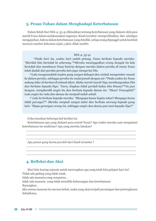 Kelas VII SMP20
3. Pesan Tuhan dalam Menghadapi Keterbatasan
Dalam Kitab Suci Mrk 4: 35-41 dikisahkan tentang keterbatasan yang dialami oleh para
murid Yesus dalam melaksanakan tugasnya. Kisah tersebut memperlihatkan dan sekaligus
mengajarkan, bahwa dalam keterbatasan yang dimiliki, setiap orang dipanggil untuk kembali
mencari sumber kekuatan sejati, yakni Allah sendiri.
Mrk 4: 35-41
35
Pada hari itu, waktu hari sudah petang, Yesus berkata kepada mereka:
“Marilah kita bertolak ke seberang.”36
Mereka meninggalkan orang banyak itu lalu
bertolak dan membawa Yesus beserta dengan mereka dalam perahu di mana Yesus
telah duduk dan perahu-perahu lain juga menyertai Dia.
37
Lalu mengamuklah taufan yang sangat dahsyat dan ombak menyembur masuk
ke dalam perahu, sehingga perahu itu mulai penuh dengan air.38
Pada waktu itu Yesus
sedang tidur di buritan di sebuah tilam. Maka murid-murid-Nya membangunkan Dia
dan berkata kepada-Nya: “Guru, Engkau tidak perduli kalau kita binasa?”39
Ia pun
bangun, menghardik angin itu dan berkata kepada danau itu: “Diam! Tenanglah!”
Lalu angin itu reda dan danau itu menjadi teduh sekali.
40
Lalu Ia berkata kepada mereka: “Mengapa kamu begitu takut? Mengapa kamu
tidak percaya?”41
Mereka menjadi sangat takut dan berkata seorang kepada yang
lain: “Siapa gerangan orang ini, sehingga angin dan danau pun taat kepada-Nya?”
Coba temukan beberapa hal berikut ini.
Keterbatasan apa yang dialami para murid Yesus? Apa reaksi mereka saat mengalami
keterbatasan itu sendirian? Apa yang mereka lakukan?
..............................................................................................................................................	
..............................................................................................................................................
..............................................................................................................................................
Apa pesan yang kamu peroleh dari kisah tersebut ?
..............................................................................................................................................	
..............................................................................................................................................
..............................................................................................................................................
4. Refleksi dan Aksi
Mari kita hening sejenak untuk meresapkan apa yang telah kita pelajari hari ini!
Tidak ada gading yang tidak retak,
tidak ada manusia yang sempurna ,
tidak ada manusia yang tidak memiliki kekurangan dan keterbatasan
Bayangkan,
jika semua manusia itu merasa hebat, maka yang akan terjadi persaingan dan pertengkaran
Sebaliknya,
 