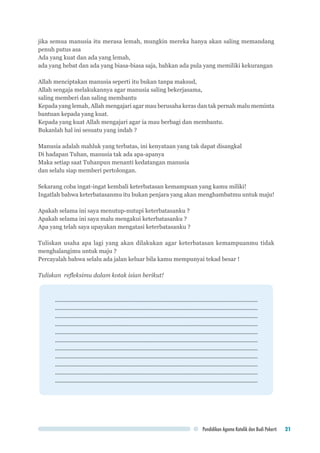 Pendidikan Agama Katolik dan Budi Pekerti 21
jika semua manusia itu merasa lemah, mungkin mereka hanya akan saling memandang
penuh putus asa
Ada yang kuat dan ada yang lemah,
ada yang hebat dan ada yang biasa-biasa saja, bahkan ada pula yang memiliki kekurangan
Allah menciptakan manusia seperti itu bukan tanpa maksud,
Allah sengaja melakukannya agar manusia saling bekerjasama,
saling memberi dan saling membantu
Kepada yang lemah, Allah mengajari agar mau berusaha keras dan tak pernah malu meminta
bantuan kepada yang kuat.
Kepada yang kuat Allah mengajari agar ia mau berbagi dan membantu.
Bukanlah hal ini sesuatu yang indah ?
Manusia adalah mahluk yang terbatas, ini kenyataan yang tak dapat disangkal
Di hadapan Tuhan, manusia tak ada apa-apanya
Maka setiap saat Tuhanpun menanti kedatangan manusia
dan selalu siap memberi pertolongan.
Sekarang coba ingat-ingat kembali keterbatasan kemampuan yang kamu miliki!
Ingatlah bahwa keterbatasanmu itu bukan penjara yang akan menghambatmu untuk maju!
Apakah selama ini saya menutup-nutupi keterbatasanku ?
Apakah selama ini saya malu mengakui keterbatasanku ?
Apa yang telah saya upayakan mengatasi keterbatasanku ?
Tuliskan usaha apa lagi yang akan dilakukan agar keterbatasan kemampuanmu tidak
menghalangimu untuk maju ?
Percayalah bahwa selalu ada jalan keluar bila kamu mempunyai tekad besar !
	
Tuliskan refleksimu dalam kotak isian berikut!
................................................................................................................................
................................................................................................................................
................................................................................................................................
................................................................................................................................
................................................................................................................................
................................................................................................................................
................................................................................................................................
................................................................................................................................
................................................................................................................................
................................................................................................................................
................................................................................................................................
 