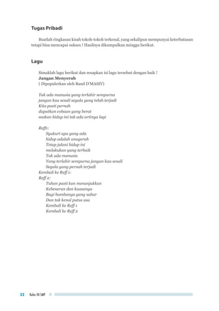 Kelas VII SMP22
Tugas Pribadi
Buatlah ringkasan kisah tokoh-tokoh terkenal, yang sekalipun mempunyai keterbatasan
tetapi bisa mencapai sukses.! Hasilnya dikumpulkan minggu berikut.
Lagu
Simaklah lagu berikut dan resapkan isi lagu tersebut dengan baik !
Jangan Menyerah
( Dipopulerkan oleh Band D’MASIV)
Tak ada manusia yang terlahir sempurna
jangan kau sesali segala yang telah terjadi
Kita pasti pernah
dapatkan cobaan yang berat
seakan hidup ini tak ada artinya lagi
Reff1:
Syukuri apa yang ada
hidup adalah anugerah
Tetap jalani hidup ini
melakukan yang terbaik
Tak ada manusia
Yang terlahir sempurna jangan kau sesali
Segala yang pernah terjadi
Kembali ke Reff 1:
Reff 2:
Tuhan pasti kan menunjukkan
Kebesaran dan kuasanya
Bagi hambanya yang sabar
Dan tak kenal putus asa
Kembali ke Reff 1
Kembali ke Reff 2
 