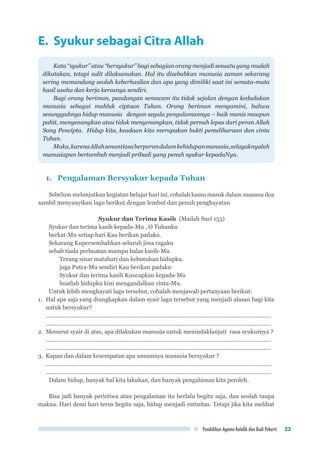 Pendidikan Agama Katolik dan Budi Pekerti 23
E. Syukur sebagai Citra Allah
Kata “syukur” atau “bersyukur” bagi sebagian orang menjadi sesuatu yang mudah
dikatakan, tetapi sulit dilaksanakan. Hal itu disebabkan manusia zaman sekarang
sering memandang seolah keberhasilan dan apa yang dimiliki saat ini semata-mata
hasil usaha dan kerja kerasnya sendiri.
Bagi orang beriman, pandangan semacam itu tidak sejalan dengan kedudukan
manusia sebagai mahluk ciptaan Tuhan. Orang beriman mengamini, bahwa
sesungguhnya hidup manusia dengan segala pengalamannya – baik manis maupun
pahit, menyenangkan atau tidak menyenangkan, tidak pernah lepas dari peran Allah
Sang Pencipta. Hidup kita, keadaan kita merupakan bukti pemeliharaan dan cinta
Tuhan.
Maka,karenaAllahsenantiasaberperandalamkehidupanmanusia,selayaknyalah
manusiapun bertumbuh menjadi pribadi yang penuh syukur kepadaNya.
1.	 Pengalaman Bersyukur kepada Tuhan
Sebelum melanjutkan kegiatan belajar hari ini, cobalah kamu masuk dalam suasana doa
sambil menyanyikan lagu berikut dengan lembut dan penuh penghayatan
Syukur dan Terima Kasih (Madah Suci 153)
Syukur dan terima kasih kepada-Mu , O Tuhanku
berkat-Mu setiap hari Kau berikan padaku.
Sekarang Kupersembahkan seluruh jiwa ragaku
sebab tiada perbuatan mampu balas kasih-Mu.
Terang sinar matahari dan kebutuhan hidupku.
juga Putra-Mu sendiri Kau berikan padaku
Syukur dan terima kasih Kuucapkan kepada-Mu
buatlah hidupku kini mengandalkan cinta-Mu.
Untuk lebih menghayati lagu tersebut, cobalah menjawab pertanyaan berikut:
1.	 Hal apa saja yang diungkapkan dalam syair lagu tersebut yang menjadi alasan bagi kita
untuk bersyukur?
..............................................................................................................................................	
..............................................................................................................................................
2.	 Menurut syair di atas, apa dilakukan manusia untuk menindaklanjuti rasa syukurnya ?
..............................................................................................................................................	
..............................................................................................................................................
3.	 Kapan dan dalam kesempatan apa umumnya manusia bersyukur ?
..............................................................................................................................................	
..............................................................................................................................................
Dalam hidup, banyak hal kita lakukan, dan banyak pengalaman kita peroleh.
Bisa jadi banyak peristiwa atau pengalaman itu berlalu begitu saja, dan seolah tanpa
makna. Hari demi hari terus begitu saja, hidup menjadi rutinitas. Tetapi jika kita melihat
 