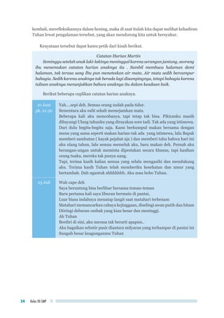 Kelas VII SMP24
kembali, merefleksikannya dalam hening, maka di saat itulah kita dapat melihat kehadiran
Tuhan lewat pengalaman tersebut, yang akan mendorong kita untuk bersyukur.
Kenyataan tersebut dapat kamu petik dari kisah berikut.
Catatan Harian Martin
Seminggu setelah anak laki-lakinya meninggal karena serangan jantung, seorang
ibu menemukan catatan harian anaknya itu . Sambil membaca halaman demi
halaman, tak terasa sang Ibu pun meneteskan air mata. Air mata sedih bercampur
bahagia. Sedih karena anaknya tak berada lagi disampingnya, tetapi bahagia karena
tulisan anaknya menunjukkan bahwa anaknya itu dalam keadaan baik.
Berikut beberapa cuplikan catatan harian anaknya.
10 Juni
pk. 21.30
Yah….sepi deh. Semua orang sudah pada tidur.
Sementara aku sulit sekali memejamkan mata.
Beberapa kali aku mencobanya, tapi tetap tak bisa. Pikiranku masih
dibayangi Ulang tahunku yang dirayakan sore tadi. Tak ada yang istimewa.
Dari dulu begitu-begitu saja. Kami berkumpul makan bersama dengan
menu yang sama seperti makan harian-tak ada yang istimewa, lalu Bapak
memberi sambutan ( kayak pejabat aja ) dan memberi tahu bahwa hari ini
aku ulang tahun, lalu semua memeluk aku, baru makan deh. Pernah aku
berangan-angan untuk meminta dipestakan secara khusus, tapi kasihan
orang tuaku, mereka tak punya uang.
Tapi, terima kasih kalian semua yang selalu mengasihi dan mendukung
aku. Terima kasih Tuhan telah memberiku kesehatan dan umur yang
bertambah. Dah ngantuk ahhhhhhh. Aku mau bobo Tuhan.
23 Juli Wah cape deh
Saya beruntung bisa berlibur bersama teman-teman
Baru pertama kali saya liburan bermain di pantai,
Luar biasa indahnya menatap langit saat matahari terbenam
Matahari memancarkan cahaya kejinggaan, diselingi awan putih dan hitam
Diiringi deburan ombak yang kian besar dan meninggi.
Ah Tuhan
Berdiri di sini, aku merasa tak berarti apapun..
Aku bagaikan sebutir pasir diantara milyaran yang terhampar di pantai ini
Sunguh besar keagunganmu Tuhan
 