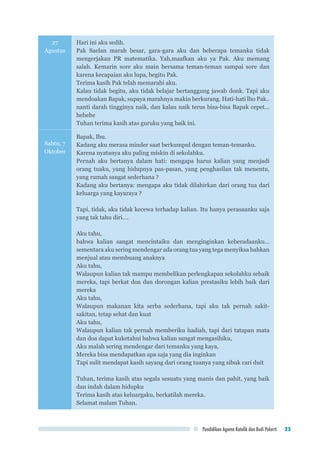 Pendidikan Agama Katolik dan Budi Pekerti 25
27
Agustus
Hari ini aku sedih.
Pak Saelan marah besar, gara-gara aku dan beberapa temanku tidak
mengerjakan PR matematika. Yah,maafkan aku ya Pak. Aku memang
salah. Kemarin sore aku main bersama teman-teman sampai sore dan
karena kecapaian aku lupa, begitu Pak.
Terima kasih Pak telah memarahi aku.
Kalau tidak begitu, aku tidak belajar bertanggung jawab donk. Tapi aku
mendoakan Bapak, supaya marahnya makin berkurang. Hati-hati lho Pak..
nanti darah tingginya naik, dan kalau naik terus bisa-bisa Bapak cepet...
hehehe
Tuhan terima kasih atas guruku yang baik ini.
Sabtu, 7
Oktober
Bapak, Ibu.
Kadang aku merasa minder saat berkumpul dengan teman-temanku.
Karena nyatanya aku paling miskin di sekolahku.
Pernah aku bertanya dalam hati: mengapa harus kalian yang menjadi
orang tuaku, yang hidupnya pas-pasan, yang penghasilan tak menentu,
yang rumah sangat sederhana ?
Kadang aku bertanya: mengapa aku tidak dilahirkan dari orang tua dari
keluarga yang kayaraya ?
Tapi, tidak, aku tidak kecewa terhadap kalian. Itu hanya perasaanku saja
yang tak tahu diri….
Aku tahu,
bahwa kalian sangat mencintaiku dan menginginkan keberadaanku…
sementara aku sering mendengar ada orang tua yang tega menyiksa bahkan
menjual atau membuang anaknya
Aku tahu,
Walaupun kalian tak mampu membelikan perlengkapan sekolahku sebaik
mereka, tapi berkat doa dan dorongan kalian prestasiku lebih baik dari
mereka
Aku tahu,
Walaupun makanan kita serba sederhana, tapi aku tak pernah sakit-
sakitan, tetap sehat dan kuat
Aku tahu,
Walaupun kalian tak pernah memberiku hadiah, tapi dari tatapan mata
dan doa dapat kuketahui bahwa kalian sangat mengasihiku,
Aku malah sering mendengar dari temanku yang kaya,
Mereka bisa mendapatkan apa saja yang dia inginkan
Tapi sulit mendapat kasih sayang dari orang tuanya yang sibuk cari duit
Tuhan, terima kasih atas segala sesuatu yang manis dan pahit, yang baik
dan indah dalam hidupku
Terima kasih atas keluargaku, berkatilah mereka.
Selamat malam Tuhan.
 