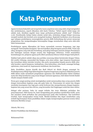 Pendidikan Agama Katolik dan Budi Pekerti iii
Kata Pengantar
Agama terutama bukanlah soal mengetahui mana yang benar atau yang salah, tetapi mengetahui
dan melakukannya, seperti dikatakan oleh Santo Yakobus: “Sebab seperti tubuh tanpa roh
adalah mati, demikian jugalah iman tanpa perbuatan-perbuatan adalah mati” (Yakobus
2:26). Demikianlah, belajar bukan sekadar untuk tahu, melainkan dengan belajar seseorang
menjadi tumbuh dan berubah serta mengubah keadaan. Begitulah kurikulum 2013 dirancang
agar tahapan pembelajaran memungkinkan peserta didik berkembang dari proses menyerap
pengetahuan dan mengembangkan keterampilan hingga memekarkan sikap serta nilai-nilai
luhur kemanusiaan
Pembelajaran agama diharapkan tak hanya menambah wawasan keagamaan, tapi juga
mengasah “keterampilan beragama” dan mewujudkan sikap beragama peserta didik. Tentu saja
sikap, beragama yang utuh dan berimbang, mencakup hubungan manusia dengan Penciptanya
dan hubungan manusia dengan sesama dan lingkungan sekitarnya. Untuk memastikan
keseimbangan ini, pelajaran agama perlu diberi penekanan khusus terkait dengan budi pekerti.
Hakikat budi pekerti adalah sikap atau perilaku seseorang dalam berinteraksi dengan Tuhan,
diri sendiri, keluarga, masyarakat dan bangsa, serta alam sekitar. Agar terpancar kesantunan
dan kemuliaan dalam interaksi tersebut, kita perlu menanamkan kepada peserta didik nilai-
nilai karakter seperti kejujuran, kedisiplinan, cinta kebersihan, cinta kasih, semangat berbagi,
optimisme, cinta tanah air, kepenasaran intelektual, dan kreativitas.
Buku Pendidikan Agama Katolik dan Budi Pekerti ini ditulis dengan semangat itu.
Pembelajarannya dibagi-bagi dalam kegiatan-kegiatan keagamaan yang harus dilakukan peserta
didik dalam usaha memahami pengetahuan agamanya dan diaktualisasikan dalam tindakan
nyata dan sikap keseharian yang sesuai dengan tuntunan agamanya, baik dalam bentuk ibadah
ritualis maupun ibadah sosial.
Peran guru sangat penting untuk meningkatkan untuk menyesuaikan daya serap peserta didik
dengan ketersediaan kegiatan yang ada pada buku ini. Penyesuaian ini antara lain dengan
membuka kesempatan luas bagi guru untuk berkreasi dan memperkayanya dengan kegiatan-
kegiatan lain yang sesuai dan relevan, yang bersumber dari lingkungan sosial dan alam sekitar.
Sebagai edisi pertama, buku ini sangat terbuka dan terus dilakukan perbaikan dan
penyempurnaan. Oleh karena itu, kami mengundang para pembaca memberikan kritik, saran
dan masukan untuk perbaikan dan penyempurnaan pada edisi berikutnya. Atas kontribusi
tersebut, kami mengucapkan terima kasih. Mudah-mudahan kita dapat memberikan yang
terbaik bagi kemajuan dunia pendidikan dalam rangka mempersiapkan generasi seratus tahun
Indonesia Merdeka (2045).
Jakarta, Mei 2013
Menteri Pendidikan dan Kebudayaan
Mohammad Nuh
 