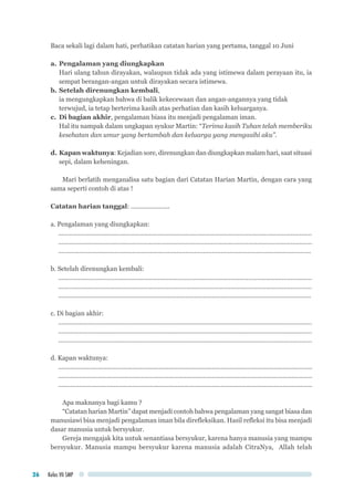 Kelas VII SMP26
Baca sekali lagi dalam hati, perhatikan catatan harian yang pertama, tanggal 10 Juni
a.	Pengalaman yang diungkapkan
	 Hari ulang tahun dirayakan, walaupun tidak ada yang istimewa dalam perayaan itu, ia
sempat berangan-angan untuk dirayakan secara istimewa.
b.	Setelah direnungkan kembali,
	 ia mengungkapkan bahwa di balik kekecewaan dan angan-angannya yang tidak
	 terwujud, ia tetap berterima kasih atas perhatian dan kasih keluarganya.
c.	 Di bagian akhir, pengalaman biasa itu menjadi pengalaman iman.
	 Hal itu nampak dalam ungkapan syukur Martin: “Terima kasih Tuhan telah memberiku
kesehatan dan umur yang bertambah dan keluarga yang mengasihi aku”.
d.	Kapan waktunya: Kejadian sore, direnungkan dan diungkapkan malam hari, saat situasi
sepi, dalam keheningan.
Mari berlatih menganalisa satu bagian dari Catatan Harian Martin, dengan cara yang
sama seperti contoh di atas !
Catatan harian tanggal: ......................
a. Pengalaman yang diungkapkan:
...............................................................................................................................................
...............................................................................................................................................
...............................................................................................................................................
b. Setelah direnungkan kembali:
...............................................................................................................................................
...............................................................................................................................................
...............................................................................................................................................
c. Di bagian akhir:
.................................................................................................................................................
.................................................................................................................................................
................................................................................................................................................
d. Kapan waktunya:
...................................................................................................................................................
...................................................................................................................................................
...................................................................................................................................................
Apa maknanya bagi kamu ?
“Catatan harian Martin” dapat menjadi contoh bahwa pengalaman yang sangat biasa dan
manusiawi bisa menjadi pengalaman iman bila direfleksikan. Hasil refleksi itu bisa menjadi
dasar manusia untuk bersyukur.
Gereja mengajak kita untuk senantiasa bersyukur, karena hanya manusia yang mampu
bersyukur. Manusia mampu bersyukur karena manusia adalah CitraNya, Allah telah
 