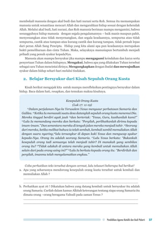 Pendidikan Agama Katolik dan Budi Pekerti 27
membekali manusia dengan akal budi dan hati nurani serta Roh. Semua itu memampukan
manusia untuk senantiasa mencari Allah dan mengarahkan hidup sesuai dengan kehendak
Allah. Melalui akal budi, hati nurani, dan Roh manusia beriman mampu mengamini, bahwa
sesungguhnya hidup manusia dengan segala pengalamannya – baik manis maupun pahit,
menyenangkan atau tidak menyenangkan, dan segala keadaannya, sempurna atau tidak
sempurna, cantik atau tampan-atau kurang cantik dan kurang tampan, tidak pernah lepas
dari peran Allah Sang Pencipta. Hidup yang kita alami apa pun keadaannya merupakan
bukti pemeliharaan dan cinta Tuhan. Maka, selayaknya manusiapun bertumbuh menjadi
pribadi yang penuh syukur kepadaNya.
Manusia akan mampu bersyukur jika mampu mengagumi keindahan dan karya serta
penyertaan Tuhan dalam hidupnya; Mengakui, bahwa apa yang dilakukan Tuhan tersebut
sebagai cara Tuhan mencintai dirinya; Mengungkapkan dengan ibadat dan mewujudkan
syukur dalam hidup sehari-hari melalui tindakan.
2.	 Belajar Bersyukur dari Kisah Sepuluh Orang Kusta
Kisah berikut mengajak kita untuk mampu merefleksikan pentingnya bersyukur dalam
hidup. Baca dalam hati, resapkan, dan temukan makna kisahnya.
Kesepuluh Orang Kusta
(Luk 17: 11-19)
11
Dalam perjalanan-Nya ke Yerusalem Yesus menyusur perbatasan Samaria dan
Galilea. 12
Ketika Ia memasuki suatu desa datanglah sepuluh orang kusta menemui Dia.
Mereka tinggal berdiri agak jauh 13
dan berteriak: “Yesus, Guru, kasihanilah kami!”
14
Lalu Ia memandang mereka dan berkata: “Pergilah, perlihatkanlah dirimu kepada
imam-imam.” Dan sementara mereka di tengah jalan mereka menjadi tahir. 15
Seorang
dari mereka, ketika melihat bahwa ia telah sembuh, kembali sambil memuliakan Allah
dengan suara nyaring,16
lalu tersungkur di depan kaki Yesus dan mengucap syukur
kepada-Nya. Orang itu adalah seorang Samaria. 17
Lalu Yesus berkata: “Bukankah
kesepuluh orang tadi semuanya telah menjadi tahir? Di manakah yang sembilan
orang itu? 18
Tidak adakah di antara mereka yang kembali untuk memuliakan Allah
selain dari pada orang asing ini?” 19
Lalu Ia berkata kepada orang itu: “Berdirilah dan
pergilah, imanmu telah menyelamatkan engkau.”
Coba perhatikan teks tersebut dengan cermat, lalu telusuri beberapa hal berikut!
a.	 Apa yang seharusnya mendorong kesepuluh orang kusta tersebut untuk kembali dan
memuliakan Allah ?
..............................................................................................................................................	
..............................................................................................................................................
b.	 Perhatikan ayat 16 ! Dikatakan bahwa yang datang kembali untuk bersyukur itu adalah
orang Samaria. Carilah dalam kamus Alkitab keterangan tentang siapa orang Samaria itu
dimata orang –orang beragama Yahudi pada zaman Yesus ?
..............................................................................................................................................	
..............................................................................................................................................
 