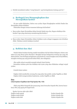 Kelas VII SMP28
c.	 Setelah memahami makna “orang Samaria”, apa kesimpulanmu tentang ayat itu ?
..............................................................................................................................................	
..............................................................................................................................................
3. 	Berbagai Cara Mengungkapkan dan
	 Mewujudkan Syukur
Di atas sudah dijelaskan, bahwa rasa syukur dapat diungkapkan melalui ibadat dan
diwujudkan dalam tindakan.
Diskusikan dengan teman-temanmu beberapa hal berikut!
1.	 Rasa syukur dapat diwujudkan dalam bentuk ibadat atau doa. Kapan sebaiknya kita
	 berdoa? Apa yang seharusnya mendorong kita berdoa ?
..............................................................................................................................................	
..............................................................................................................................................
2.	 Rasa syukur dapat diwujudkan dalam tindakan nyata sebagai tanggapan atas kebaikan
Allah. Tuliskan contoh tindakan tersebut!
..............................................................................................................................................	
..............................................................................................................................................
4.	 Refleksi dan Aksi
Duduk dalam keadaan hening sambil menuliskan hal-hal dalam hidupmu selama satu
tahun ini yang dirasa patut disyukuri. Mungkin berupa kekaguman tentang apa yang ada
dalam dirimu, atau berbagai pengalaman yang berkesan, menyenangkan atau menyedihkan,
mungkin tentang apa yang pernah kalian lihat, dan sebagainya
Jika sudah selesai susunlah menjadi sebuah Litani Syukur
Kemudian tuliskan pula dua tindakan aksi nyata yang akan dilakukan sebagai wujud
syukur.
Contoh Litani syukur:
Engkau telah memberiku seorang ibu yang sabar dan peduli, syukur bagiMu ya Allah
Engkau telah mengaruniakan kepintaran, syukur bagiMu ya Allah
Doa
Litani Syukur (Cuplikan dari Puji Syukur No. 154)
Allah yang Maha Pengasih dan penyayang, kami bersyukur kepada-Mu, karena karya-
karya-Mu yang agung di tengah kami.
Syukur karena sifat-sifat Allah
Engkau maha agung	 Syukur kepada-Mu
Engkau maha kudus	 Syukur kepada-Mu
Engkau maha baik	 Syukur kepada-Mu
 
