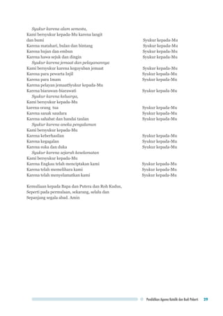 Pendidikan Agama Katolik dan Budi Pekerti 29
Syukur karena alam semesta,
Kami bersyukur kepada-Mu karena langit
dan bumi 	 Syukur kepada-Mu
Karena matahari, bulan dan bintang	 Syukur kepada-Mu
Karena hujan dan embun	 Syukur kepada-Mu
Karena hawa sejuk dan dingin	 Syukur kepada-Mu
Syukur karena jemaat dan pelayanannya
Kami bersyukur karena keguyuban jemaat	 Syukur kepada-Mu
Karena para pewarta Injil	 Syukur kepada-Mu
Karena para Imam	 Syukur kepada-Mu
Karena pelayan jemaat	Syukur kepada-Mu
Karena biarawan-biarawati	 Syukur kepada-Mu
Syukur karena keluarga,
Kami bersyukur kepada-Mu
karena orang tua	 Syukur kepada-Mu
Karena sanak saudara	 Syukur kepada-Mu
Karena sahabat dan handai taulan	 Syukur kepada-Mu
Syukur karena aneka pengalaman
Kami bersyukur kepada-Mu
Karena keberhasilan	 Syukur kepada-Mu
Karena kegagalan	 Syukur kepada-Mu
Karena suka dan duka	 Syukur kepada-Mu
Syukur karena sejarah keselamatan
Kami bersyukur kepada-Mu
Karena Engkau telah menciptakan kami	 Syukur kepada-Mu
Karena telah memelihara kami	 Syukur kepada-Mu
Karena telah menyelamatkan kami	 Syukur kepada-Mu
Kemuliaan kepada Bapa dan Putera dan Roh Kudus,
Seperti pada permulaan, sekarang, selalu dan
Sepanjang segala abad. Amin
 