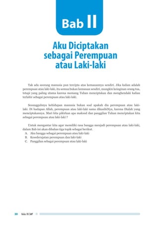 Kelas VII SMP30
Tak ada seorang manusia pun tercipta atas kemauannya sendiri. Jika kalian adalah
perempuan atau laki-laki, itu semua bukan kemauan sendiri, mungkin keinginan orang tua,
tetapi yang paling utama karena memang Tuhan menciptakan dan menghendaki kalian
terlahir sebagai perempuan atau laki-laki.
Sesungguhnya kehidupan manusia bukan soal apakah dia perempuan atau laki-
laki. Di hadapan Allah, perempuan atau laki-laki sama dikasihiNya, karena Dialah yang
menciptakannya. Mari kita pikirkan apa maksud dan panggilan Tuhan menciptakan kita
sebagai perempuan atau laki-laki ?
Untuk mengantar kita agar memiliki rasa bangga menjadi perempuan atau laki-laki,
dalam Bab ini akan dibahas tiga topik sebagai berikut.
A.	 Aku bangga sebagai perempuan atau laki-laki
B.	 Kesederajatan perempuan dan laki-laki
C.	 Panggilan sebagai perempuan atau laki-laki
Aku Diciptakan
sebagai Perempuan
atau Laki-laki
Bab II
 
