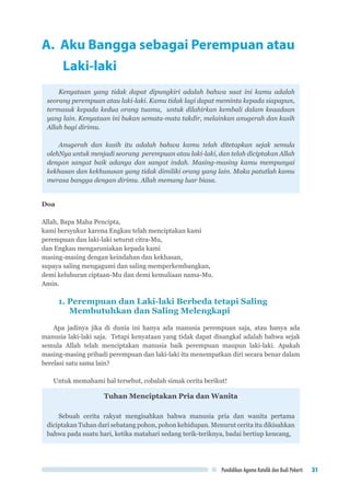 Pendidikan Agama Katolik dan Budi Pekerti 31
A. Aku Bangga sebagai Perempuan atau 	
	Laki-laki
Kenyataan yang tidak dapat dipungkiri adalah bahwa saat ini kamu adalah
seorang perempuan atau laki-laki. Kamu tidak lagi dapat meminta kepada siapapun,
termasuk kepada kedua orang tuamu, untuk dilahirkan kembali dalam keaadaan
yang lain. Kenyataan ini bukan semata-mata takdir, melainkan anugerah dan kasih
Allah bagi dirimu.
Anugerah dan kasih itu adalah bahwa kamu telah ditetapkan sejak semula
olehNya untuk menjadi seorang perempuan atau laki-laki, dan telah diciptakan Allah
dengan sangat baik adanya dan sangat indah. Masing-masing kamu mempunyai
kekhasan dan kekhususan yang tidak dimiliki orang yang lain. Maka patutlah kamu
merasa bangga dengan dirimu. Allah memang luar biasa.
Doa
Allah, Bapa Maha Pencipta,
kami bersyukur karena Engkau telah menciptakan kami
perempuan dan laki-laki seturut citra-Mu,
dan Engkau mengaruniakan kepada kami
masing-masing dengan keindahan dan kekhasan,
supaya saling mengagumi dan saling memperkembangkan,
demi keluhuran ciptaan-Mu dan demi kemuliaan nama-Mu.
Amin.
1. Perempuan dan Laki-laki Berbeda tetapi Saling 		
Membutuhkan dan Saling Melengkapi
Apa jadinya jika di dunia ini hanya ada manusia perempuan saja, atau hanya ada
manusia laki-laki saja. Tetapi kenyataan yang tidak dapat disangkal adalah bahwa sejak
semula Allah telah menciptakan manusia baik perempuan maupun laki-laki. Apakah
masing-masing pribadi perempuan dan laki-laki itu menempatkan diri secara benar dalam
berelasi satu sama lain?
Untuk memahami hal tersebut, cobalah simak cerita berikut!
Tuhan Menciptakan Pria dan Wanita
Sebuah cerita rakyat mengisahkan bahwa manusia pria dan wanita pertama
diciptakan Tuhan dari sebatang pohon, pohon kehidupan. Menurut cerita itu dikisahkan
bahwa pada suatu hari, ketika matahari sedang terik-teriknya, badai bertiup kencang,
 