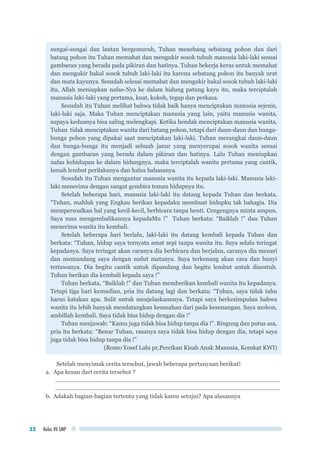 Kelas VII SMP32
sungai-sungai dan lautan bergemuruh, Tuhan menebang sebatang pohon dan dari
batang pohon itu Tuhan memahat dan mengukir sosok tubuh manusia laki-laki sesuai
gambaran yang berada pada pikiran dan hatinya. Tuhan bekerja keras untuk memahat
dan mengukir bakal sosok tubuh laki-laki itu karena sebatang pohon itu banyak urat
dan mata kayunya. Sesudah selesai memahat dan mengukir bakal sosok tubuh laki-laki
itu, Allah meniupkan nafas-Nya ke dalam hidung patung kayu itu, maka terciptalah
manusia laki-laki yang pertama, kuat, kokoh, tegap dan perkasa.
Sesudah itu Tuhan melihat bahwa tidak baik hanya menciptakan manusia sejenis,
laki-laki saja. Maka Tuhan menciptakan manusia yang lain, yaitu manusia wanita,
supaya keduanya bisa saling melengkapi. Ketika hendak menciptakan manusia wanita,
Tuhan tidak menciptakan wanita dari batang pohon, tetapi dari daun-daun dan bunga-
bunga pohon yang dipakai saat menciptakan laki-laki. Tuhan merangkai daun-daun
dan bunga-bunga itu menjadi sebuah janur yang menyerupai sosok wanita sesuai
dengan gambaran yang berada dalam pikiran dan hatinya. Lalu Tuhan meniupkan
nafas kehidupan ke dalam hidungnya, maka terciptalah wanita pertama yang cantik,
lemah lembut perilakunya dan halus bahasanya.
Sesudah itu Tuhan mengantar manusia wanita itu kepada laki-laki. Manusia laki-
laki menerima dengan sangat gembira teman hidupnya itu.
Setelah beberapa hari, manusia laki-laki itu datang kepada Tuhan dan berkata,
“Tuhan, mahluk yang Engkau berikan kepadaku membuat hidupku tak bahagia. Dia
mempersoalkan hal yang kecil-kecil, berbicara tanpa henti. Cengengnya minta ampun.
Saya mau mengembalikannya kepadaMu !” Tuhan berkata: “Baiklah !” dan Tuhan
menerima wanita itu kembali.
Setelah beberapa hari berlalu, laki-laki itu datang kembali kepada Tuhan dan
berkata: “Tuhan, hidup saya ternyata amat sepi tanpa wanita itu. Saya selalu teringat
kepadanya. Saya teringat akan caranya dia berbicara dan berjalan, caranya dia menari
dan memandang saya dengan sudut matanya. Saya terkenang akan cara dan bunyi
tertawanya. Dia begitu cantik untuk dipandang dan begitu lembut untuk disentuh.
Tuhan berikan dia kembali kepada saya !”
Tuhan berkata, “Baiklah !” dan Tuhan memberikan kembali wanita itu kepadanya.
Tetapi tiga hari kemudian, pria itu datang lagi dan berkata: “Tuhan, saya tidak tahu
harus katakan apa. Sulit untuk menjelaskannnya. Tetapi saya berkesimpulan bahwa
wanita itu lebih banyak mendatangkan kesusahan dari pada kesenangan. Saya mohon,
ambillah kembali. Saya tidak bisa hidup dengan dia !”
Tuhan menjawab: “Kamu juga tidak bisa hidup tanpa dia !”. Bingung dan putus asa,
pria itu berkata: “Benar Tuhan, rasanya saya tidak bisa hidup dengan dia, tetapi saya
juga tidak bisa hidup tanpa dia !”
(Romo Yosef Lalu pr,Percikan Kisah Anak Manusia, Komkat KWI)
Setelah menyimak cerita tersebut, jawab beberapa pertanyaan berikut!
a.	 Apa kesan dari cerita tersebut ?
..............................................................................................................................................	
..............................................................................................................................................
b.	 Adakah bagian-bagian tertentu yang tidak kamu setujui? Apa alasannya
 