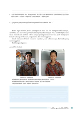 Pendidikan Agama Katolik dan Budi Pekerti 33
..............................................................................................................................................	
..............................................................................................................................................
c.	 Apa kekhasan yang ada pada pribadi laki-laki dan perempuan yang terungkap dalam
cerita tadi ? Adakah yang tidak kamu setujui ? Mengapa ?
.............................................................................................................................................
.............................................................................................................................................
d.	 Apa pesan yang kamu peroleh dari pembahasan cerita di atas ?
..............................................................................................................................................
..............................................................................................................................................
Kamu dapat melihat, bahwa perempuan di mata laki-laki mempunyai kekurangan,
sebaliknya laki-laki di mata perempuan mempunyai kekurangan. Maka lebih baik jika kamu
mulai melihat dari sisi lain, bahwa sebagai perempuan atau laki-laki, pasti mempunyai
banyak hal yang dibutuhkan, yang disukai, dan membanggakan.
Amati temanmu ! Lihat pancaran wajahnya, dan kebiasaannya. Pasti ada yang
membanggakan.
Tuliskan pendapatmu !
Amati foto berikut!
Sumber: Dok. Kemdikbud	 Sumber: Dok. Kemdikbud
Bila kamu perempuan: Saya bangga sebagai perempuan, karena...
Bila kamu laki-laki : Saya bangga sebagai laki-laki karena...
Tuliskan dalam kotak isian di bawah ini !
.......................................................................................................................................
..............................................................................................................................................
..............................................................................................................................................
..............................................................................................................................................
.............................................................................................................................................
.............................................................................................................................................
 