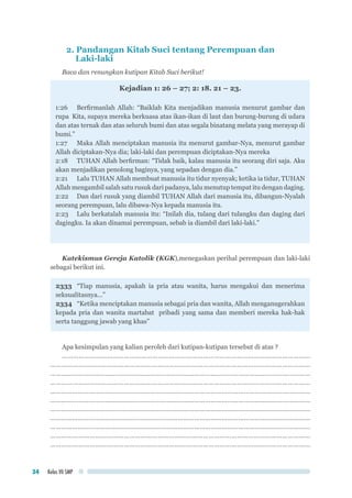 Kelas VII SMP34
2. Pandangan Kitab Suci tentang Perempuan dan
Laki-laki
Baca dan renungkan kutipan Kitab Suci berikut!
Kejadian 1: 26 – 27; 2: 18. 21 – 23.
1:26 		Berfirmanlah Allah: “Baiklah Kita menjadikan manusia menurut gambar dan
rupa Kita, supaya mereka berkuasa atas ikan-ikan di laut dan burung-burung di udara
dan atas ternak dan atas seluruh bumi dan atas segala binatang melata yang merayap di
bumi.”
1:27 	 Maka Allah menciptakan manusia itu menurut gambar-Nya, menurut gambar
Allah diciptakan-Nya dia; laki-laki dan perempuan diciptakan-Nya mereka
2:18 	 TUHAN Allah berfirman: “Tidak baik, kalau manusia itu seorang diri saja. Aku
akan menjadikan penolong baginya, yang sepadan dengan dia.”
2:21 	 Lalu TUHAN Allah membuat manusia itu tidur nyenyak; ketika ia tidur, TUHAN
Allah mengambil salah satu rusuk dari padanya, lalu menutup tempat itu dengan daging.
2:22 	 Dan dari rusuk yang diambil TUHAN Allah dari manusia itu, dibangun-Nyalah
seorang perempuan, lalu dibawa-Nya kepada manusia itu.
2:23	 Lalu berkatalah manusia itu: “Inilah dia, tulang dari tulangku dan daging dari
dagingku. Ia akan dinamai perempuan, sebab ia diambil dari laki-laki.”
Katekismus Gereja Katolik (KGK),menegaskan perihal perempuan dan laki-laki
sebagai berikut ini.
2333 	“Tiap manusia, apakah ia pria atau wanita, harus mengakui dan menerima
seksualitasnya...”
2334	 “Ketika menciptakan manusia sebagai pria dan wanita, Allah menganugerahkan
kepada pria dan wanita martabat pribadi yang sama dan memberi mereka hak-hak
serta tanggung jawab yang khas”
Apa kesimpulan yang kalian peroleh dari kutipan-kutipan tersebut di atas ?
……………………………………………………………………………………………………………………
…………………………………………………………………………………………………………………………
……………………………………………………………………………………………………………………………
…………………………………………………………………………………………………………………………
……………………………………………………………………………………………………………………………
……………………………………………………………………………………………………………………………
……………………………………………………………………………………………………………………………
……………………………………………………………………………………………………………………………
……………………………………………………………………………………………………………………………
…………………………………………………………………………………………………………………………
…………………………………………………………………………………………………………………………
 