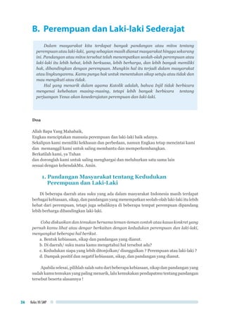 Kelas VII SMP36
B. Perempuan dan Laki-laki Sederajat
Dalam masyarakat kita terdapat banyak pandangan atau mitos tentang
perempuan atau laki-laki, yang sebagian masih dianut masyarakat hingga sekarang
ini. Pandangan atau mitos tersebut telah menempatkan seolah-olah perempuan atau
laki-laki itu lebih hebat, lebih berkuasa, lebih berharga, dan lebih banyak memiliki
hak, dibandingkan dengan perempuan. Mungkin hal itu terjadi dalam masyarakat
atau lingkunganmu. Kamu punya hak untuk menentukan sikap setuju atau tidak dan
mau mengikuti atau tidak.
Hal yang menarik dalam agama Katolik adalah, bahwa Injil tidak berbicara
mengenai kehebatan masing-masing, tetapi lebih banyak berbicara tentang
perjuangan Yesus akan kesederajatan perempuan dan laki-laki.
Doa
Allah Bapa Yang Mahabaik,
Engkau menciptakan manusia perempuan dan laki-laki baik adanya.
Sekalipun kami memiliki kekhasan dan perbedaan, namun Engkau tetap mencintai kami
dan memanggil kami untuk saling membantu dan memperkembangkan.
Berkatilah kami, ya Tuhan
dan doronglah kami untuk saling menghargai dan meluhurkan satu sama lain
sesuai dengan kehendakMu. Amin.
1. Pandangan Masyarakat tentang Kedudukan
Perempuan dan Laki-Laki
Di beberapa daerah atau suku yang ada dalam masyarakat Indonesia masih terdapat
berbagai kebiasaan, sikap, dan pandangan yang menempatkan seolah-olah laki-laki itu lebih
hebat dari perempuan, tetapi juga sebaliknya di beberapa tempat perempuan dipandang
lebih berharga dibandingkan laki-laki.
Coba diskusikan dan temukan bersama teman-teman contoh atau kasus konkret yang
pernah kamu lihat atau dengar berkaitan dengan kedudukan perempuan dan laki-laki,
menyangkut beberapa hal berikut.
a. Bentuk kebiasaan, sikap dan pandangan yang dianut.
b. Di daerah/ suku mana kamu mengetahui hal tersebut ada?
c. Kedudukan siapa yang lebih ditonjolkan/ diunggulkan ? Perempuan atau laki-laki ?
d. Dampak positif dan negatif kebiasaan, sikap, dan pandangan yang dianut.
Apabila selesai, pilihlah salah satu dari beberapa kebiasaan, sikap dan pandangan yang
sudah kamu temukan yang paling menarik, lalu kemukakan pendapatmu tentang pandangan
tersebut beserta alasannya !
 