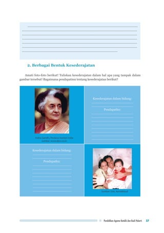 Pendidikan Agama Katolik dan Budi Pekerti 37
………………………………………………………………………………………………………………………
……………………………………………………………………………………………………………………………
……………………………………………………………………………………………………………………………
……………………………………………………………………………………………………………………………
……………………………………………………………………………………………………………………………
……………………………………………………………………………………………………………………………
………………………………………………………………………………………………………
2. Berbagai Bentuk Kesederajatan
Amati foto-foto berikut! Tuliskan kesederajatan dalam hal apa yang tampak dalam
gambar tersebut! Bagaimana pendapatmu tentang kesederajatan berikut?
Indira Gandhi, Perdana menteri India
sumber: www.dpcc.co.in
Kesederajatan dalam bidang:
……………………………………………
……………………………………………
Pendapatku:
……………………………………………
…………………………………………...
……………………………………………
……………………………………………
……………………………………………
……………………………………………
……………………………………………
……………………………………………
Kesederajatan dalam bidang:
…………………………………………
…………………………………………
Pendapatku:
…………………………………………
…………………………………………
…………………………………………
…………………………………………
…………………………………………
…………………………………………
…………………………………………
………………………………………… Sumber: Dok. Kemdikbud
 