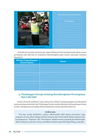 Kelas VII SMP38
kulonprogonews.files.wordpress
Kesederajatan dalam bidang:
……………………………………………
……………………………………………
Pendapatku:
……………………………………………
……………………………………………
……………………………………………
……………………………………………
……………………………………………
……………………………………………
……………………………………………
……………………………………………
……………………………………………
……………………………………………
……………………………………………
Bertolak dari contoh-contoh di atas, dalam bidang atau hal apa lagi kesederajatan antara
perempuan dan laki-laki itu sebaiknya dikembangkan pada zaman sekarang? Jelaskan
alasannya!
Bidang Pengembangan
Kesederajatan
Alasan
………………………………………... ………………………………………..............................................
...........………………………………….........................................
..............………………………………………................................
………………………………………... ………………………………………..............................................
...........………………………………….........................................
..............………………………………………................................
………………………………………... ………………………………………..............................................
...........………………………………….........................................
..............………………………………………................................
3. Pandangan Gereja tentang Kesederajatan Perempuan
dan Laki-laki
Gereja menaruh perhatian yang cukup besar dalam memperjuangkan kesederajatan
antara perempuan dan laki-laki. Perjuangan Gereja tersebut dilandasi oleh pandangan Gereja
sendiri, sebagaimana terungkap dalam Katekismus Gereja Katolik berikut ini.
Artikel 369
Pria dan wanita diciptakan, artinya, dikehendaki Allah dalam persamaan yang
sempurna di satu pihak sebagai pribadi manusia dan di lain pihak dalam kepriaan dan
kewanitaannya. ”Kepriaan” dan ”kewanitaan” adalah sesuatu yang baik dan dikehendaki
Allah: keduanya, pria dan wanita, memiliki martabat yang tidak dapat hilang, yang dibe-
 