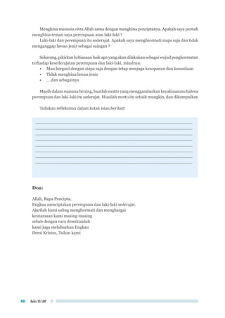 Kelas VII SMP40
Menghina manusia citra Allah sama dengan menghina penciptanya. Apakah saya pernah
menghina teman saya perempuan atau laki-laki ?
Laki-laki dan perempuan itu sederajat. Apakah saya menghiormati siapa saja dan tidak
menganggap lawan jenis sebagai saingan ?
Sekarang, pikirkan kebiasaan baik apa yang akan dilakukan sebagai wujud penghormatan
terhadap kesederajatan perempuan dan laki-laki, misalnya:
•	 Mau bergaul dengan siapa saja dengan tetap menjaga kesopanan dan kesusilaan
•	 Tidak menghina lawan jenis
•	 ....dan sebagainya
Masih dalam suasana hening, buatlah motto yang menggambarkan keyakinanmu bahwa
perempuan dan laki-laki itu sederajat. Hiasilah motto itu sebaik mungkin, dan dikumpulkan
Tuliskan refleksimu dalam kotak isian berikut!
............................................................................................................................................
............................................................................................................................................
............................................................................................................................................
............................................................................................................................................
............................................................................................................................................
............................................................................................................................................
............................................................................................................................................
............................................................................................................................................
Doa:
Allah, Bapa Pencipta,
Engkau menciptakan perempuan dan laki-laki sederajat.
Ajarilah kami saling menghormati dan menghargai
keutamaan kami masing-masing
sebab dengan cara demikianlah
kami juga meluhurkan Engkau
Demi Kristus, Tuhan kami
 