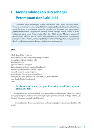 Pendidikan Agama Katolik dan Budi Pekerti 41
C. Mengembangkan Diri sebagai
Perempuan dan Laki-laki
Pernahkah kamu mendengar istilah “perempuan sejati” atau “laki-laki sejati”?
Tahukahkamukriteriayangmenyebabkanmerekadapatdisebut“sejati”?Adabaiknya
kamu bersama teman-teman mencoba memikirkan jawaban atas pertanyaan-
pertanyaan tersebut. Tetapi istilah sejati itu sendiri sifatnya relatif, karena di dunia
ini tak ada yang benar-benar sejati, selain dari Allah sendiri. Mungkin yang lebih
penting kamu pikirkan saat ini adalah bagaimana cara dan bentuknya, agar sebagai
perempuan atau laki-laki, kamu dapat hidup secara membanggakan, mengagumkan,
dan bermakna bagi sesama dengan tidak melanggar kodratmu.
Doa
Allah Bapa Maha Pencipta,
kami bersyukur telah diciptakan sebagai citraMu,
sebagai perempuan atau laki-laki.
Bimbinglah kami,
agar dalam masa remaja ini
kami dapat melatih dan mengembangkan diri
menjadi perempuan atau laki-laki sejati
menjadi manusia yang sempurna,
sebagaimana Engkau sempurna adanya
sebagaimana telah ditunjukkan oleh PutraMu, Yesus Kristtus
dan Bunda Maria, Bunda kami.
Amin.
1. Berkembang Sesuai dengan Kodrat sebagai Perempuan
atau Laki-laki
Panggilan setiap manusia adalah agar ia dapat berkembang sesuai kodrat-Nya. Maka
sebagai perempuan, ia harus berkembang menjadi perempuan sejati. Sebagai laki-laki, ia
harus berkembang menjadi laki-laki sejati.
Coba diskusikan dengan teman-teman tentang ciri-ciri perempuan sejati dan laki-laki
sejati!
 