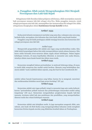 Kelas VII SMP44
2. Panggilan Allah untuk Mengembangkan Diri Menjadi
Perempuan dan Laki-laki Sejati
Sebagaimana telah diuraikan dalam pelajaran sebelumnya, Allah menciptakan manusia
baik perempuan maupun laki-laki sebagai citra-Nya. Maka panggilan manusia, entah
sebagai perempuan atau laki-laki, menampilkan dan memancarkan diri sebagai Citra Allah,
sebagaimana diungkapkan dalam Katekismus Gereja Katolik berikut.
Artikel 2335
Kedua jenis kelamin mempunyai martabat yang sama dan, walaupun atas cara yang
berbeda-beda, merupakan citra kekuatan dan cinta kasih Allah yang lemah lembut.
Panggilan yang tak kalah pentingnya adalah menjaga kesucian atau kemurnian diri
sebagai perempuan atau laki-laki
Artikel 2342
Memperoleh pengendalian diri adalah satu tugas yang membutuhkan waktu. Kita
tidak boleh berpendapat bahwa kita telah memperolehnya untuk selama-lamanya. Kita
harus selalu berusaha terus-menerus dalam segala situasi kehidupan. Dalam bagian
kehidupan tertentu, di mana kepribadian dibentuk, ia menuntut satu usaha khusus,
misalnya dalam masa kanak-kanak dan dalam masa muda.
Artikel 2343
Kemurnian mengikuti hukum pertumbuhan: ia melewati beberapa tahap, di mana
ia masih tidak sempurna dan mudah untuk berdosa. Manusia yang berkebajikan dan
murni adalah “suatu makhluk dalam sejarah, yang dari hari ke hari membentuk diri
melalui sekian banyak keputusannya yang bebas; karena itu ia mengenal, mencintai
dan melaksanakan kebaikan moral juga secara bertahap” (FC 34).
Artikel 2344
Kemurnian adalah satu tugas pribadi; tetapi ia menuntut juga satu usaha kultural,
karena “pertumbuhan pribadi manusia dan perkembangan masyarakat sendiri saling
tergantung” (GS 25,1). Kemurnian mengandaikan penghormatan kepada hak-hak
manusia, terutama sekali hak atas pembinaan dan pendidikan, yang memperhatikan
dimensi susila dan rohani kehidupan manusia.
Artikel 2345
Kemurnian adalah satu kebajikan susila. Ia juga merupakan anugerah Allah, satu
rahmat, satu buah roh Roh Kudus yang menganugerahkan kekuatan untuk mengikuti
kemurnian Kristus kepada mereka yang dilahirkan kembali dalam air Pembaptisan.
 