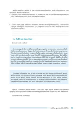 Pendidikan Agama Katolik dan Budi Pekerti 45
Setelah membaca artikel di atas, cobalah memahaminya lebih dalam dengan cara
menjawab pertanyaan berikut:
a.	 Apa yang kalian pahami, bila manusia itu, perempuan atau laki-laki harus mampu menjadi
citra kekuatan dan kasih Allah yang lemah lembut?
...............................................................................................................................................
...............................................................................................................................................
...............................................................................................................................................
b.	Artikel 2342-2344, berbicara mengenai perlunya menjaga kemurnian/ kesucian diri
sebagai perempuan atau laki-laki. Apa yang bisa dilakukan untuk menjaga kesucian/
kemurnian tersebut?
...............................................................................................................................................
...............................................................................................................................................
...............................................................................................................................................
3. Refleksi dan Aksi
Cermati cerita berikut!
Sepasang gadis dan perjaka yang saling mengasihi memutuskan untuk menikah.
Setelah menikah, mereka tinggal di sebuah rumah kecil, jauh dari kedua orang tuanya.
Tetapi rupanya kebahagiaan yang mereka bayangkan tentang pernikahan, justru mulai
pudar sejak mereka hidup bersama. Masalah demi masalah mulai muncul dari hal-hal
sepele. Suaminya mengeluhkan istrinya karena tidak bisa memasak, tidak bersih kalau
mencuci pakaian, dan tidak bisa mengatur dan mengurus rumah Istrinya juga demikian.
Ia sering mengeluhkan suaminya, yang masih sering begadang dengan teman-temannya
dulu, sepulang bekerja masih keluyuran, kadang-kadang pulang sudah larut malam.
Mengapa hal tersebut bisa terjadi? Ternyata, sang istri semasa mudanya tak pernah
belajar melihat dan membantu Ibunya memasak. Ia tak pernah belajar mencuci pakaian
sendiri. Ia tak pernah belajar menjadi seorang perempuan. Ia tidak belajar menjadi
seorang Ibu. Demikian pula sang suami. Ia tidak pernah belajar menjadi seorang Bapak
yang melindungi, memberi rasa aman, dan peduli terhadap keadaan rumah.
Apakah kalian mau seperti mereka? Kalau tidak ingin seperti mereka, coba pikirkan
apa yang sebaiknya kamu lakukan untuk mengembankan diri sebagai laki atau perempuan.
Tuliskan dalam catatanmu!
 