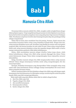 Pendidikan Agama Katolik dan Budi Pekerti 1
Pernyataan bahwa manusia adalah Citra Allah, mungkin sudah seringkali kamu dengar
dalam pelajaran agama. Tetapi sangatlah penting pernyataan tersebut dipahami secara benar,
karena hal tersebut merupakan pengakuan iman yang paling dasar bagi manusia di hadapan
Allah. Pemahaman yang benar tersebut akan berpengaruh pada sikap dan pandangan hidup
sebagai orang beriman
Dalam Bab ini kamu akan mendalami lima hal penting. Pertama, diajak mencari dan
menemukan kenyataan bahwa setiap orang diciptakan berbeda-beda. Dengan kata lain,
setiap manusia diciptakan secara unik. Keunikan yang dimiliki itu semata-mata merupakan
anugerah Allah, dan karena keunikan itu pula maka di mata Tuhan setiap orang berharga.
Selain unik, setiap manusia diciptakan serupa dan segambar dengan Allah sendiri, ia harus
mampu memancarkan gambaran Allah dalam kehidupannya.
Kedua, Allah menciptakan manusia sebagai citraNya, bukan tanpa alasan, sebab
dalam kedudukannya sebagai citra Allah setiap manusia dipanggil dan diutus Tuhan
untuk bekerjasama dengan Tuhan dalam memgembangkan karya ciptaanNya menurut
kehendakNya.
Ketiga, Keunikan manusia sebagai citra Allah mengisyaratkan bahwa setiap manusia
dibekali Tuhan dengan kemampuan berbeda untuk saling mengembangkan diri dan
menyempurnakan.
Keempat, Perbedaan kemampuan yang dianugerahkan Tuhan mengajak setiap orang
untuk sadar akan keterbatasan dirinya sehingga mampu menempatkan diri secara benar
dalam pergaulan bersama sesama.
Kelima, kesadaran bahwa diri kita diciptakan sebagai citra Allah yang unik dengan segala
kemampuan dan keterbatasannya itu diharapkan mampu mendorong kita untuk bersyukur
kepada Allah yang telah menganugerahkannya.
Maka topik-topik yang akan dibahas dalam Bab ini adalah sebagai berikut.
A.	 Aku Citra Allah yang Unik
B.	 Tugasku sebagai Citra Allah
C.	 Aku memiliki kemampuan
D.	 Kemampuanku terbatas
E.	 Syukur sebagai citra Allah
Manusia Citra Allah
Bab I
 