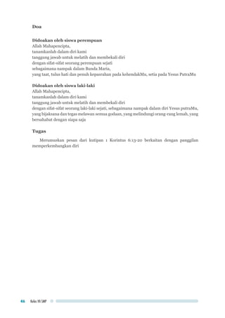 Kelas VII SMP46
Doa
Didoakan oleh siswa perempuan
Allah Mahapencipta,
tanamkanlah dalam diri kami
tanggung jawab untuk melatih dan membekali diri
dengan sifat-sifat seorang perempuan sejati
sebagaimana nampak dalam Bunda Maria,
yang taat, tulus hati dan penuh kepasrahan pada kehendakMu, setia pada Yesus PutraMu
Didoakan oleh siswa laki-laki
Allah Mahapencipta,
tanamkanlah dalam diri kami
tanggung jawab untuk melatih dan membekali diri
dengan sifat-sifat seorang laki-laki sejati, sebagaimana nampak dalam diri Yesus putraMu,
yang bijaksana dan tegas melawan semua godaan, yang melindungi orang-rang lemah, yang
bersahabat dengan siapa saja
Tugas
Merumuskan pesan dari kutipan 1 Korintus 6:13-20 berkaitan dengan panggilan
memperkembangkan diri
 