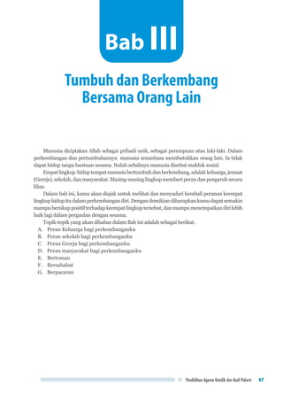Pendidikan Agama Katolik dan Budi Pekerti 47
Manusia diciptakan Allah sebagai pribadi unik, sebagai perempuan atau laki-laki. Dalam
perkembangan dan pertumbuhannya manusia senantiasa membutuhkan orang lain. Ia tidak
dapat hidup tanpa bantuan sesama. Itulah sebabnya manusia disebut mahluk sosial.
Empatlingkup hiduptempatmanusiabertumbuhdanberkembang,adalahkeluarga,jemaat
(Gereja),sekolah,danmasyarakat.Masing-masinglingkupmemberiperandanpengaruhsecara
khas.
Dalam bab ini, kamu akan diajak untuk melihat dan menyadari kembali peranan keempat
lingkuphidupitudalamperkembangandiri.Dengandemikiandiharapkankamudapatsemakin
mampubersikappositifterhadapkeempatlingkuptersebut,danmampumenempatkandirilebih
baik lagi dalam pergaulan dengan sesama.
Topik-topik yang akan dibahas dalam Bab ini adalah sebagai berikut.
A.	 Peran Keluarga bagi perkembanganku
B.	 Peran sekolah bagi perkembanganku
C.	 Peran Gereja bagi perkembanganku
D.	 Peran masyarakat bagi perkembanganku
E.	 Berteman
F.	 Bersahabat
G.	 Berpacaran
Tumbuh dan Berkembang
Bersama Orang Lain
Bab III
 
