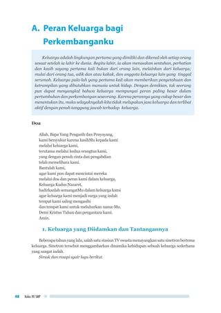 Kelas VII SMP48
A. Peran Keluarga bagi
Perkembanganku
Keluarga adalah lingkungan pertama yang dimiliki dan dikenal oleh setiap orang
sesaat setelah ia lahir ke dunia. Begitu lahir, ia akan merasakan sentuhan, perhatian
dan kasih sayang pertama kali bukan dari orang lain, melainkan dari keluarga;
mulai dari orang tua, adik dan atau kakak, dan anggota keluarga lain yang tinggal
serumah. Keluarga pula-lah yang pertama kali akan memberikan pengetahuan dan
ketrampilan yang dibutuhkan manusia untuk hidup. Dengan demikian, tak seorang
pun dapat menyangkal bahwa keluarga mempunyai peran paling besar dalam
pertumbuhan dan perkembangan seseorang. Karena perannya yang cukup besar dan
menentukan itu, maka selayaknyalah kita tidak melupakan jasa keluarga dan terlibat
aktif dengan penuh tanggung jawab terhadap keluarga.
Doa
Allah, Bapa Yang Pengasih dan Penyayang,
kami bersyukur karena kasihMu kepada kami
melalui keluarga kami,
terutama melalui kedua orangtua kami,
yang dengan penuh cinta dan pengabdian
telah memelihara kami.
Bantulah kami,
agar kami pun dapat mencintai mereka
melalui doa dan peran kami dalam keluarga,
Keluarga Kudus Nazaret,
hadirkanlah semangatMu dalam keluarga kami
agar keluarga kami menjadi surga yang indah
tempat kami saling mengasihi
dan tempat kami untuk meluhurkan nama-Mu.
Demi Kristus Tuhan dan pengantara kami.
Amin.
1. Keluarga yang Diidamkan dan Tantangannya
Beberapatahunyanglalu,salahsatustasiunTVswastamenayangkansatusinetronbertema
keluarga. Sinetron tersebut menggambarkan dinamika kehidupan sebuah keluarga sederhana
yang sangat indah.
Simak dan resapi syair lagu berikut.
 