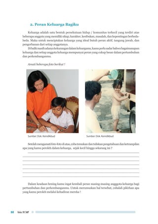 Kelas VII SMP50
2. Peran Keluarga Bagiku
Keluarga adalah satu bentuk persekutuan hidup / komunitas terkecil yang terdiri atas
beberapaanggotayangmemilikisikap,karakter,kesibukan,masalah,dankepentinganberbeda-
beda. Maka untuk menciptakan keluarga yang ideal butuh peran aktif, tangung jawab, dan
pengorbanan dari setiap anggotanya.
Dibalikmasihadanyakekurangandalamkeluargamu,kamuperlusadarbahwabagaimanapun
keluarga dan setiap anggota keluarga mempunyai peran yang cukup besar dalam pertumbuhan
dan perkembanganmu.
Amati beberapa foto berikut !
Sumber: Dok. Kemdikbud	 Sumber: Dok. Kemdikbud
Setelahmengamatifoto-fotodiatas,cobatemukandantuliskanpengetahuandanketrampilan
apa yang kamu peroleh dalam keluarga, sejak kecil hingga sekarang ini ?
..........................................................................................................................................................
.................................................................................................................................................................
.................................................................................................................................................................
.................................................................................................................................................................
.................................................................................................................................................................
.................................................................................................................................................................
.................................................................................................................................................................
Dalam keadaan hening kamu ingat kembali peran masing-masing angggota keluarga bagi
pertumbuhan dan perkembanganmu. Untuk merumuskan hal tersebut, cobalah pikirkan apa
yang kamu peroleh melalui kehadiran mereka !
 