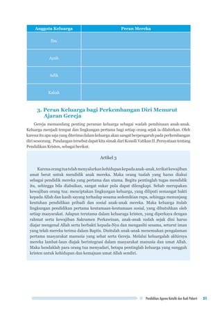 Pendidikan Agama Katolik dan Budi Pekerti 51
Anggota Keluarga Peran Mereka
Ibu
Ayah
Adik
Kakak
3. Peran Keluarga bagi Perkembangan Diri Menurut
	 Ajaran Gereja
Gereja memandang penting peranan keluarga sebagai wadah pembinaan anak-anak.
Keluarga menjadi tempat dan lingkungan pertama bagi setiap orang sejak ia dilahirkan. Oleh
karena itu apa saja yang diterima dalam keluarga akan sangat berpengaruh pada perkembangan
diri seseorang. Pandangan tersebut dapat kita simak dari Konsili Vatikan II ,Pernyataan tentang
Pendidikan Kristen, sebagai berikut.
Artikel 3
Karenaorangtuatelahmenyalurkankehidupankepadaanak-anak,terikatkewajiban
amat berat untuk mendidik anak mereka. Maka orang tualah yang harus diakui
sebagai pendidik mereka yang pertama dan utama. Begitu pentinglah tugas mendidik
itu, sehingga bila diabaikan, sangat sukar pula dapat dilengkapi. Sebab merupakan
kewajiban orang tua: menciptakan lingkungan keluarga, yang diliputi semangat bakti
kepada Allah dan kasih sayang terhadap sesama sedemikian rupa, sehingga menunjang
keutuhan pendidikan pribadi dan sosial anak-anak mereka. Maka keluarga itulah
lingkungan pendidikan pertama keutamaan-keutamaan sosial, yang dibutuhkan oleh
setiap masyarakat. Adapun terutama dalam keluaraga kristen, yang diperkaya dengan
rahmat serta kewajiban Sakramen Perkawinan, anak-anak sudah sejak dini harus
diajar mengenal Allah serta berbakti kepada-Nya dan mengasihi sesama, seturut iman
yang telah mereka terima dalam Baptis. Disitulah anak-anak menemukan pengalaman
pertama masyarakat manusia yang sehat serta Gereja. Melalui keluargalah akhirnya
mereka lambat-laun diajak berintegrasi dalam masyarakat manusia dan umat Allah.
Maka hendaklah para orang tua menyadari, betapa pentinglah keluarga yang sungguh
kristen untuk kehidupan dan kemajuan umat Allah sendiri.
 