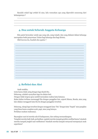 Kelas VII SMP52
Bacalah sekali lagi artikel di atas, lalu rumuskan apa yang diperoleh seseorang dari
keluargannya ?
..........................................................................................................................................................
..................................................................................................................................................................
..................................................................................................................................................................
..................................................................................................................................................................
4. Doa untuk Seluruh Anggota Keluarga
Kita patut bersyukur untuk apa yang ada, yang terjadi, dan yang dialami dalam keluarga
merupakan bukti penyertaan Tuhan bagi keluarga dan bagi dirimu.
Oleh karena itu, buatlah doa syukur !
............................................................................................................................................
............................................................................................................................................
............................................................................................................................................
............................................................................................................................................
............................................................................................................................................
............................................................................................................................................
............................................................................................................................................
............................................................................................................................................
............................................................................................................................................
............................................................................................................................................
............................................................................................................................................
............................................................................................................................................
............................................................................................................................................
............................................................................................................................................
5. Refleksi dan Aksi
Anak-anakku,
tentu kamu tidak asing dengan lagu Kasih Ibu.
Sekarang, cobalah nyanyikan lagu itu dalam hati.
Dengan tidak tergesa-gesa sambil merasakan makna kata-katanya.
Kalau kalian terbiasa memanggil Ibu dengan panggilan lain, seperti Mama, Bunda, atau yang
lain silakan mengganti kata ibu itu dengan panggilan tersebut.
Sekarang, ulangi lagu tersebut dengan mengganti kata “ibu” dengan kata “bapak” atau pangilan
yang biasa kamu ucapkan ayah, papi, atau yang lainnya.
Perlahan rasakan maknanya.
Bayangkan saat ini mereka ada di hadapanmu, dan sedang memandangmu.
Tataplahmerekabaik-baik,perhatikan:apakahmerekatampakgembiramelihatkamu?ataukah
mereka tampak jengkel saat melihatmu? Ataukah mereka tampak menyesal mempunyai anak
sepertimu?
 