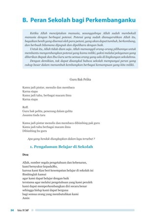 Kelas VII SMP54
B. Peran Sekolah bagi Perkembanganku
Ketika Allah menciptakan manusia, sesungguhnya Allah sudah membekali
manusia dengan berbagai potensi. Potensi yang sudah dianugerahkan Allah itu,
bagaikan benih yang disemai oleh para petani, yang akan dapat tumbuh, berkembang,
dan berbuah bilamana dipupuk dan dipelihara dengan baik.
Untuk itu, Allah tidak diam saja. Allah memanggil orang-orang pilihannya untuk
membantu mengembangkan potensi yang kamu miliki, yakni melalui pelayanan yang
diberikan Bapak dan Ibu Guru serta semua orang yang ada di lingkungan sekolahmu.
Dengan demikian, tak dapat disangkal bahwa sekolah mempunyai peran yang
cukup besar dalam menumbuh kembangkan berbagai kemampuan yang kita miliki.
Guru Bak Pelita
Kamu jadi pintar, menulis dan membaca
Karna siapa
Kamu jadi tahu, berbagai macam ilmu
Karna siapa
Reff.
Guru bak pelita, penerang dalam gulita
Jasamu tiada tara
Kamu jadi pintar menulis dan membaca dibimbing pak guru
Kamu jadi tahu berbagai macam ilmu
Dibimbing bu guru
Apa yang hendak diungkapkan dalam lagu tersebut ?
1. Pengalaman Belajar di Sekolah
Doa
Allah, sumber segala pengetahuan dan kebenaran,
kami bersyukur kepadaMu,
karena kami Kau beri kesempatan belajar di sekolah ini
Bimbinglah kamui
agar kami dapat belajar dengan baik
terutama agar melalui pengetahuan yang kami peroleh
kami dapat memperkembangkan diri secara benar
sehingga hidup kami dapat berguna
bagi semua orang yang membutuhkan kami
Amin
 
