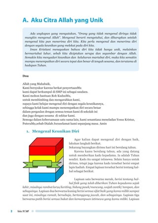 Kelas VII SMP2
A. Aku Citra Allah yang Unik
Ada ungkapan yang mengatakan, “Orang yang tidak mengenal dirinya tidak
mungkin mengenal Allah”. Mengenal berarti mengetahui, dan diharapkan setelah
mengenal kita pun menerima diri kita. Kita perlu mengenal dan menerima diri
dengan segala keunikan yang melekat pada diri kita.
Iman Kristiani menegaskan bahwa diri kita tidak hanya unik, melainkan
bermartabat luhur, sebab kita diciptakan serupa dan segambar dengan Allah.
Semakin kita menyadari keunikan dan keluhuran martabat diri, maka kita semakin
mampu menempatkan diri secara tepat dan benar di tengah sesama, dan terutama di
hadapan Tuhan.
Doa
Allah yang Mahabaik,
Kami bersyukur karena berkat penyertaanMu
kami dapat berkumpul di SMP ini sebagai saudara.
Kami mohon bantuan Roh KudusMu,
untuk membimbing dan mengarahkan kami,
supaya kami belajar mengenal diri dengan segala keunikannya,
sehingga kelak kami mampu menempatkan diri secara benar
dalam pergaulan dengan semua teman kami di sekolah ini
dan juga dengan sesama di sekitar kami.
Semoga dalam kebersamaan satu sama lain, kami senantiasa meneladan Yesus Kristus,
PuteraMu,sebab Dialah Juruselamat kami sepanjang masa. Amin
1.	 Mengenal Keunikan Diri
Agar kalian dapat mengenal diri dengan baik,
lakukan langkah berikut.
Sekarang bayangkan dirimu hari ini berulang tahun.
Karena kamu berulang tahun, ada yang datang
untuk memberikan kado kepadamu. Ia adalah Tuhan
sendiri. Kado itu sangat istimewa. Selain hanya untuk
dirimu, tetapi juga karena kado tersebut berisi empat
lapis hadiah. Empat lapisan tersebut berisi tentang hal-
hal sebagai berikut.
Lapisan satu berwarna merah, berisi tentang hal-
hal fisik yang telah diberikan Tuhan kepadamu sejak
lahir, misalnya rambut lurus/keriting, hidung pesek/mancung, wajah cantik/ tampan, dan
sebagainya. Lapisan dua berwarna kuning berisi semua sifat baik yang kamu miliki sampai
saat ini, misalnya ramah, bersahaja, bertanggung jawab, dan sebagainya. Lapisan tiga
berwarna putih berisi semua bakat dan kemampuan istimewa yang kamu miliki. Lapisan
 