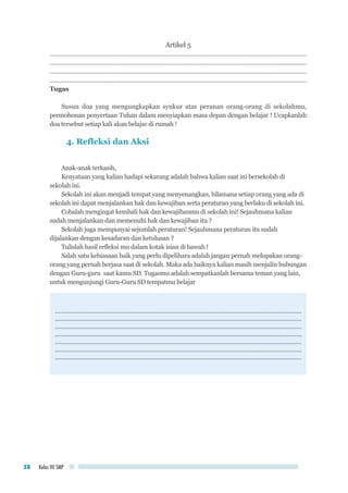 Kelas VII SMP58
Artikel 5
....................................................................................................................................................
....................................................................................................................................................
....................................................................................................................................................
....................................................................................................................................................
Tugas
Susun doa yang mengungkapkan syukur atas peranan orang-orang di sekolahmu,
permohonan penyertaan Tuhan dalam menyiapkan masa depan dengan belajar ! Ucapkanlah
doa tersebut setiap kali akan belajar di rumah !
4. Refleksi dan Aksi
Anak-anak terkasih,
Kenyataan yang kalian hadapi sekarang adalah bahwa kalian saat ini bersekolah di
sekolah ini.
Sekolah ini akan menjadi tempat yang menyenangkan, bilamana setiap orang yang ada di
sekolah ini dapat menjalankan hak dan kewajiban serta peraturan yang berlaku di sekolah ini.
Cobalah mengingat kembali hak dan kewajibanmu di sekolah ini! Sejauhmana kalian
sudah menjalankan dan memenuhi hak dan kewajiban itu ?
Sekolah juga mempunyai sejumlah peraturan! Sejauhmana peraturan itu sudah
dijalankan dengan kesadaran dan ketulusan ?
Tulislah hasil refleksi mu dalam kotak isian di bawah !
Salah satu kebiasaan baik yang perlu dipelihara adalah jangan pernah melupakan orang-
orang yang pernah berjasa saat di sekolah. Maka ada baiknya kalian masih menjalin hubungan
dengan Guru-guru saat kamu SD. Tugasmu adalah sempatkanlah bersama teman yang lain,
untuk mengunjungi Guru-Guru SD tempatmu belajar
……………...............................................................................................................................
..............................................................................................................................................
..............................................................................................................................................
.............................................................................................................................................
..............................................................................................................................................
..............................................................................................................................................
..............................................................................................................................................
 