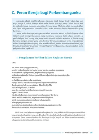 Pendidikan Agama Katolik dan Budi Pekerti 59
C. Peran Gereja bagi Perkembanganku
Manusia adalah mahluk Rohani. Manusia tidak hanya terdiri atas jiwa dan
raga, tetapi di dalam dirinya Allah hadir dalam Roh-Nya yang Kudus. Berkat Roh
itu pulalah, hidup manusia senantiasa terarah pada Allah, ia selalu mencari Allah,
dan ingin hidup menurut kehendak Allah. Maka manusia disebut juga mahluk yang
beriman.
Iman pada dasarnya merupakan relasi manusia secara pribadi dengan Allah.
Tetapi untuk mengembangkan hidup beriman, manusia tidak dapat sendiri. Ia
perlu belajar dari orang lain yang sudah terlebih dahulu beriman, ia harus hidup
bersama dengan jemaat yang lain dan ikut bertanggung jawab serta berpartisipasi
dalam kehidupan jemaat yang lain. Mereka adalah jemaat beriman atau disebut juga
Gereja. Apa saja peran Jemaat (Gereja) bagi perkembaganmu ? Itu semua akan kamu
pelajari dalam topik ini !
1. Pengalaman Terlibat dalam Kegiatan Gereja
Doa
Ya, Allah. Bapa yang penuh kasih,
aku bersyukur kepada-Mu kedua orang tua dan suadara-saudaraku.
Melalui kasih sayang mereka, Engkau menyayangi aku.
Melalui mereka pula, Engkau mendidik, mendampingi dan menuntun aku.
Aku mohon,
berkatilah mereka mereka senantiasa,
supaya mereka senantiasa mengalami kegembiraan hidup
dan keyakinan bahwa mereka pun dikasihi oleh-Mu
Berkatilah pula aku, ya Tuhan
agar aku pun tak henti-hentinya mengasihi mereka,
seperti Yesus Kristus.
Dia-lah teladan dan Juruselamat kami,Bapak dan Ibu Guru,
sebab melalui merekalah, Engkau membimbing kami
untuk menemukan dan memahami kebenaranMu
Semoga pelajaran hari ini,
menyadarkan kami untuk selalu setia dalam pengajaran mereka
dan selalu hormat atas pelayanan mereka.
Salah satu cara belajar memperkembangkan diri yang efektif adalah dengan cara terlibat
langsung dalam kegiatan yang ada. Di dalam Gereja ada begitu banyak kegiatan atau kelompok
pelayanan. Kamu bisa melibatkan diri dan dapat belajar banyak hal dalam keterlibatanmu itu,
sebagaimana dikisahkan oleh temanmu berikut.
 