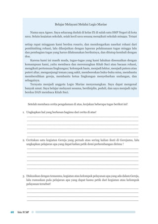 Kelas VII SMP60
Belajar Melayani Melalui Legio Mariae
Nama saya Agnes. Saya sekarang duduk di kelas IX di salah satu SMP Negeri di kota
saya. Selain kegiatan sekolah, sejak kecil saya senang mengikuti sekolah minggu. Tetapi
sejak SMP saya mulai aktif menjadi anggota presidium Legio Mariae yunior yang ada di
stasi saya, sampai akhirnya, sudah satu tahun ini, saya dipilih menjadi ketua Presidium.
Anggota presidium saya berjumlah 17 orang, terdiri atas 11 teman perempuan dan enam
teman laki-laki. Kami rapat setiap hari Minggu setelah misa selesai. Presidium kami
mempunyaipembimbingrohani,seorangBapakyanglemahlembutdanmenyenangkan.
Beliau selalu hadir dalam rapat kami.
Teman-teman mungkin sudah tahu kegiatan Legio Mariae kan ? Legio Mariae
adalah Pasukan atau Tentara Maria. Kami yang tergabung dalam Legio Mariae adalah
Pasukan atau tentara Maria yang selalu siap sedia bertempur. Tetapi pertempuran kami
adalah untuk memerangi kuasa jahat dan menaklukkan jiwa-jiwa setiap manusia agar
bertekuk lutut hidup di bawah kuasa Tuhan Yesus. Sebagai tentara kami harus selalu
siaga, membekali dan mempersenjati diri. Bekal dan senjata kami bukan makanan-
minuman atau senjata api, melainkan bekal dan senjata rohani. Itulah sebabnya dalam
setiap rapat mingguan kami berdoa rosario, dan mendengarkan nasehat rohani dari
pembimbing rohani, lalu dilanjutkan dengan laporan pelaksanaan tugas minggu lalu
dan pembagian tugas yang harus dilaksanakan berikutnya, dan ditutup kembali dengan
doa.
Karena kami ini masih muda, tugas-tugas yang kami lakukan disesuaikan dengan
kemampuan kami, yaitu membaca dan merenungkan Kitab Suci atau bacaan rohani,
mengikuti pertemuan lingkungan/ kelompok basis, menjadi lektor, menjadi putera atau
puteri altar, mengunjungi teman yang sakit, membereskan buku-buku misa, membantu
membersihkan gereja, membantu ketua lingkungan menyebarkan undangan, dan
sebagainya.
Ternyata menjadi anggota Legio Mariae menyenangkan. Saya dapat mengenal
banyak umat. Saya belajar melayani sesama, berdisiplin, peduli, dan saya menjadi rajin
berdoa DAN membaca Kitab Suci.
Setelah membaca cerita pengalaman di atas, kerjakan beberapa tugas berikut ini!
1.	 Ungkapkan hal yang berkesan bagimu dari cerita di atas!
..........................................................................................................................................................
..........................................................................................................................................................
..........................................................................................................................................................
..........................................................................................................................................................
..........................................................................................................................................................
..........................................................................................................................................................
2.	Ceritakan satu kegiatan Gereja yang pernah atau sering kalian ikuti di Gerejamu, lalu
ungkapkan pelajaran apa yang dapat kalian petik demi perkembangan dirimu !
..........................................................................................................................................................
..........................................................................................................................................................
..........................................................................................................................................................
..........................................................................................................................................................
..........................................................................................................................................................
..........................................................................................................................................................
3.	 Diskusikandengantemanmu,kegiatanataukelompokpelayananapayangadadalamGereja,
lalu rumuskan pula pelajaran apa yang dapat kamu petik dari kegiatan atau kelompok
pelayanan tersebut!
..........................................................................................................................................................
..........................................................................................................................................................
..........................................................................................................................................................
..........................................................................................................................................................
 