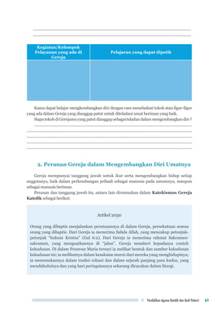 Pendidikan Agama Katolik dan Budi Pekerti 61
..........................................................................................................................................................
..........................................................................................................................................................
Kegiatan/Kelompok
Pelayanan yang ada di
Gereja
Pelajaran yang dapat dipetik
Kamu dapat belajar mengkembangkan diri dengan cara meneladani tokoh atau figur-figur
yang ada dalam Gereja yang dianggap patut untuk diteladani umat beriman yang baik.
SiapatokohdiGerejamuyangpatutdianggapsebagaiteladandalammengembangkandiri?
..........................................................................................................................................................
.................................................................................................................................................................
..................................................................................................................................................................
..................................................................................................................................................................
.................................................................................................................................................................
2. Peranan Gereja dalam Mengembangkan Diri Umatnya
Gereja mempunyai tanggung jawab untuk ikut serta mengembangkan hidup setiap
anggotanya, baik dalam perkembangan pribadi sebagai manusia pada umumnya, maupun
sebagai manusia beriman.
Peranan dan tanggung jawab itu, antara lain dirumuskan dalam Katekismus Gereja
Katolik sebagai berikut:
Artikel 2030
Orang yang dibaptis menjalankan perutusannya di dalam Gereja, persekutuan semua
orang yang dibaptis. Dari Gereja ia menerima Sabda Allah, yang mencakup petunjuk-
petunjuk “hukum Kristus” (Gal 6:2). Dari Gereja ia menerima rahmat Sakramen-
sakramen, yang menguatkannya di “jalan”. Gereja memberi kepadanya contoh
kekudusan. Di dalam Perawan Maria tersuci ia melihat bentuk dan sumber kekudusan
kekudusan ini; ia melihatnya dalam kesaksian murni dari mereka yang menghidupinya;
ia menemukannya dalam tradisi rohani dan dalam sejarah panjang para kudus, yang
mendahuluinya dan yang hari peringatannya sekarang dirayakan dalam liturgi.
 