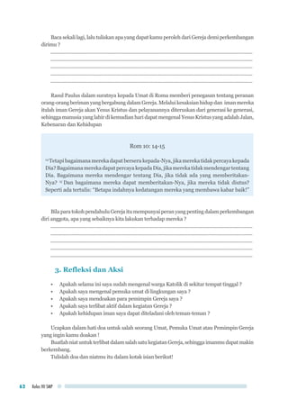 Kelas VII SMP62
Baca sekali lagi, lalu tuliskan apa yang dapat kamu peroleh dari Gereja demi perkembangan
dirimu ?
.........................................................................................................................................................
.........................................................................................................................................................
.........................................................................................................................................................
.........................................................................................................................................................
.........................................................................................................................................................
Rasul Paulus dalam suratnya kepada Umat di Roma memberi penegasan tentang peranan
orang-orang beriman yang bergabung dalam Gereja. Melalui kesaksian hidup dan iman mereka
itulah iman Gereja akan Yesus Kristus dan pelayanannya diteruskan dari generasi ke generasi,
sehingga manusia yang lahir di kemudian hari dapat mengenal Yesus Kristus yang adalah Jalan,
Kebenaran dan Kehidupan
Rom 10: 14-15
14
Tetapibagaimanamerekadapatberserukepada-Nya,jikamerekatidakpercayakepada
Dia?BagaimanamerekadapatpercayakepadaDia,jikamerekatidakmendengartentang
Dia. Bagaimana mereka mendengar tentang Dia, jika tidak ada yang memberitakan-
Nya? 15
Dan bagaimana mereka dapat memberitakan-Nya, jika mereka tidak diutus?
Seperti ada tertulis: “Betapa indahnya kedatangan mereka yang membawa kabar baik!”
BilaparatokohpendahuluGerejaitumempunyaiperanyangpentingdalamperkembangan
diri anggota, apa yang sebaiknya kita lakukan terhadap mereka ?
.........................................................................................................................................................
.........................................................................................................................................................
.........................................................................................................................................................
.........................................................................................................................................................
.........................................................................................................................................................
3. Refleksi dan Aksi
•	 Apakah selama ini saya sudah mengenal warga Katolik di sekitar tempat tinggal ?
•	 Apakah saya mengenal pemuka umat di lingkungan saya ?
•	 Apakah saya mendoakan para pemimpin Gereja saya ?
•	 Apakah saya terlibat aktif dalam kegiatan Gereja ?
•	 Apakah kehidupan iman saya dapat diteladani oleh teman-teman ?
Ucapkan dalam hati doa untuk salah seorang Umat, Pemuka Umat atau Pemimpin Gereja
yang ingin kamu doakan !
BuatlahniatuntukterlibatdalamsalahsatukegiatanGereja,sehinggaimanmudapatmakin
berkembang.
Tulislah doa dan niatmu itu dalam kotak isian berikut!
 