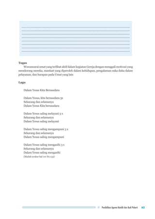 Pendidikan Agama Katolik dan Budi Pekerti 63
…………….............................................................................................................................
............................................................................................................................................
...........................................................................................................................................
............................................................................................................................................
............................................................................................................................................
............................................................................................................................................
............................................................................................................................................
............................................................................................................................................
Tugas
Wawancarai umat yang terlibat aktif dalam kegiatan Gereja dengan menggali motivasi yang
mendorong mereka, manfaat yang diperoleh dalam kehidupan, pengalaman suka duka dalam
pelayanan, dan harapan pada Umat yang lain
Lagu
Dalam Yesus Kita Bersaudara
Dalam Yesus, kita bersaudara 3x
Sekarang dan selamanya
Dalam Yesus Kita bersaudara
Dalam Yesus saling melayani 3 x
Sekarang dan selamanya
Dalam Yesus saling melayani
Dalam Yesus saling mengampuni 3 x
Sekarang dan selamanya
Dalam Yesus saling mengampuni
Dalam Yesus saling mengasihi 3 x
Sekarang dan selamanya
Dalam Yesus saling mengasihi
(Madah syukur hal 110 No.133)
 