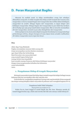 Kelas VII SMP64
D. Peran Masyarakat Bagiku
Manusia itu mahluk sosial. Ia hidup membutuhkan orang lain sekaligus
dibutuhkan orang lain. Ia tidak mungkin bisa hidup sendiri terpisah dari sesama atau
masyarakat. Ia harus menjadi bagian dari masyarakat dan terlibat dalam kehidupan
masyarakat itu sendiri. Sebagai bagian dari masyarakat, ia dapat belajar dari
kehidupan masyarakat. Sebagai bagian dari masyartakat ia pun tidak bisa berdiam
diri terhadap apa saja yang terjadi dalam masyarakat. Bila ia mencoba memisahkan
diri dari masyarakat, otomatis ia pun akan disingkirkan dari masyarakat.
Dalampelajaranini,kamuakandiajakmenyadarikembaliperanmasyarakatbagi
perkembangan dirimu, dengan harapan di masa depan kamu semakin melibastkan
diri dalam masyarakat secara tepat dan benar.
Doa
Allah, Bapa Yang Mahabaik
Engkau menciptakan manusia tidak seorang diri
tetapi menempatkan mereka diantara sesamanya
agar dapat hidup dan berkembang
Kami bersyukur atas masyarakat kami
yang menjadi bagian hidup kami
semoga berkat iman kepadaMu
kami semakin mampu berperan aktif dalam kehidupan masyarakat
dengan tetap mengutamakan kebaikan dan kebenaran
sesuai kehendakMu.
Amin.
1.	 Pengalaman Hidup di tengah Masyarakat
Kelompokmasyarakattempatkitahidupdapatmenjaditempatkitabelajarberbagaimacam
kebiasaan baik dan mewujudkan nilai-nilai yang kita anut.
Ceritaberikutini,mengisahkanpengalamanseoranganakyangbersekolahdikotamengenali
dan belajar tentang kebajikan dalam masyarakat di pedesaan saat ia mengikuti kegiatan live-in.
Pengalaman Indah Tidak Terlupakan
(Sharring Stefani saat mengikuti Live-in)
Waktu live-in, kami tinggal di rumah Bapak dan Ibu Jono. Biasanya mereka di
rumah tinggal berdua saja, sebab anak mereka laki-laki satu-satunya sudah bekerja di
 