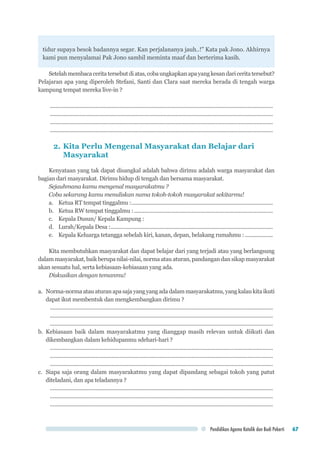 Pendidikan Agama Katolik dan Budi Pekerti 67
tidur supaya besok badannya segar. Kan perjalananya jauh..!” Kata pak Jono. Akhirnya
kami pun menyalamai Pak Jono sambil meminta maaf dan berterima kasih.
Setelahmembacaceritatersebutdiatas,cobaungkapkanapayangkesandariceritatersebut?
Pelajaran apa yang diperoleh Stefani, Santi dan Clara saat mereka berada di tengah warga
kampung tempat mereka live-in ?
........................................................................................................................................................
........................................................................................................................................................
........................................................................................................................................................
........................................................................................................................................................
2.	Kita Perlu Mengenal Masyarakat dan Belajar dari
Masyarakat
Kenyataan yang tak dapat disangkal adalah bahwa dirimu adalah warga masyarakat dan
bagian dari masyarakat. Dirimu hidup di tengah dan bersama masyarakat.
Sejauhmana kamu mengenal masyarakatmu ?
Coba sekarang kamu menuliskan nama tokoh-tokoh masyarakat sekitarmu!
a.	 Ketua RT tempat tinggalmu :................................................................................................
b.	 Ketua RW tempat tinggalmu :...............................................................................................
c.	 Kepala Dusun/ Kepala Kampung :	
d.	 Lurah/Kepala Desa :...............................................................................................................
e.	 Kepala Keluarga tetangga sebelah kiri, kanan, depan, belakang rumahmu :....................
Kita membutuhkan masyarakat dan dapat belajar dari yang terjadi atau yang berlangsung
dalam masyarakat, baik berupa nilai-nilai, norma atau aturan, pandangan dan sikap masyarakat
akan sesuatu hal, serta kebiasaan-kebiasaan yang ada.
Diskusikan dengan temanmu!
a.	 Norma-normaatauaturanapasajayangyangadadalammasyarakatmu,yangkalaukitaikuti
dapat ikut membentuk dan mengkembangkan dirimu ?
........................................................................................................................................................
........................................................................................................................................................
........................................................................................................................................................
b.	Kebiasaan baik dalam masyarakatmu yang dianggap masih relevan untuk diikuti dan
dikembangkan dalam kehidupanmu sdehari-hari ?
........................................................................................................................................................
........................................................................................................................................................
........................................................................................................................................................
c.	 Siapa saja orang dalam masyarakatmu yang dapat dipandang sebagai tokoh yang patut
diteladani, dan apa teladannya ?
........................................................................................................................................................
........................................................................................................................................................
........................................................................................................................................................
 
