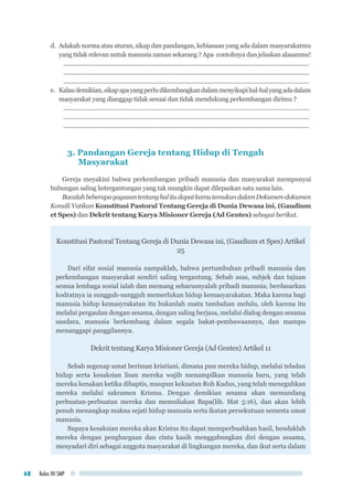 Kelas VII SMP68
d. 	Adakah norma atau aturan, sikap dan pandangan, kebiasaan yang ada dalam masyarakatmu
yang tidak relevan untuk manusia zaman sekarang ? Apa contohnya dan jelaskan alasanmu!
........................................................................................................................................................
........................................................................................................................................................
........................................................................................................................................................
e.	 Kalaudemikian,sikapapayangperludikembangkandalammenyikapihal-halyangadadalam
masyarakat yang dianggap tidak sesuai dan tidak mendukung perkembangan dirimu ?
........................................................................................................................................................
........................................................................................................................................................
........................................................................................................................................................
3. Pandangan Gereja tentang Hidup di Tengah 			
Masyarakat
Gereja meyakini bahwa perkembangan pribadi manusia dan masyarakat mempunyai
hubungan saling ketergantungan yang tak mungkin dapat dilepaskan satu sama lain.
BacalahbeberapagagasantentanghalitudapatkamutemukandalamDokumen-dokumen
Konsili Vatikan Konstitusi Pastoral Tentang Gereja di Dunia Dewasa ini, (Gaudium
et Spes) dan Dekrit tentang Karya Misioner Gereja (Ad Gentes) sebagai berikut.
Konstitusi Pastoral Tentang Gereja di Dunia Dewasa ini, (Gaudium et Spes) Artikel
25
Dari sifat sosial manusia nampaklah, bahwa pertumbuhan pribadi manusia dan
perkembangan masyarakat sendiri saling tergantung. Sebab asas, subjek dan tujuan
semua lembaga sosial ialah dan memang seharusnyalah pribadi manusia; berdasarkan
kodratnya ia sungguh-sungguh memerlukan hidup kemasyarakatan. Maka karena bagi
manusia hidup kemasyrakatan itu bukanlah suatu tambahan melulu, oleh karena itu
melalui pergaulan dengan sesama, dengan saling berjasa, melalui dialog dengan sesama
saudara, manusia berkembang dalam segala bakat-pembawaannya, dan mampu
menanggapi panggilannya.
Dekrit tentang Karya Misioner Gereja (Ad Gentes) Artikel 11
Sebab segenap umat beriman kristiani, dimana pun mereka hidup, melalui teladan
hidup serta kesaksian lisan mereka wajib menampilkan manusia baru, yang telah
mereka kenakan ketika dibaptis, maupun kekuatan Roh Kudus, yang telah meneguhkan
mereka melalui sakramen Krisma. Dengan demikian sesama akan memandang
perbuatan-perbuatan mereka dan memuliakan Bapa(lih. Mat 5:16), dan akan lebih
penuh menangkap makna sejati hidup manusia serta ikatan persekutuan semesta umat
manusia.
Supaya kesaksian mereka akan Kristus itu dapat memperbuahkan hasil, hendaklah
mereka dengan penghargaan dan cinta kasih menggabungkan diri dengan sesama,
menyadari diri sebagai anggota masyarakat di lingkungan mereka, dan ikut serta dalam
 