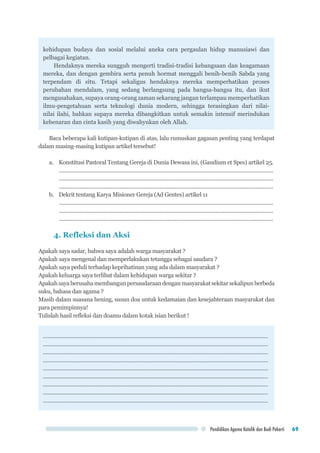 Pendidikan Agama Katolik dan Budi Pekerti 69
kehidupan budaya dan sosial melalui aneka cara pergaulan hidup manusiawi dan
pelbagai kegiatan.
Hendaknya mereka sungguh mengerti tradisi-tradisi kebangsaan dan keagamaan
mereka, dan dengan gembira serta penuh hormat menggali benih-benih Sabda yang
terpendam di situ. Tetapi sekaligus hendaknya mereka memperhatikan proses
perubahan mendalam, yang sedang berlangsung pada bangsa-bangsa itu, dan ikut
mengusahakan, supaya orang-orang zaman sekarang jangan terlampau memperhatikan
ilmu-pengetahuan serta teknologi dunia modern, sehingga terasingkan dari nilai-
nilai ilahi, bahkan supaya mereka dibangkitkan untuk semakin intensif merindukan
kebenaran dan cinta kasih yang diwahyukan oleh Allah.
Baca beberapa kali kutipan-kutipan di atas, lalu rumuskan gagasan penting yang terdapat
dalam masing-masing kutipan artikel tersebut!
a.	 Konstitusi Pastoral Tentang Gereja di Dunia Dewasa ini, (Gaudium et Spes) artikel 25.
..................................................................................................................................................
..................................................................................................................................................
..................................................................................................................................................
b.	 Dekrit tentang Karya Misioner Gereja (Ad Gentes) artikel 11
..................................................................................................................................................
..................................................................................................................................................
..................................................................................................................................................
4. Refleksi dan Aksi
Apakah saya sadar, bahwa saya adalah warga masyarakat ?
Apakah saya mengenal dan memperlakukan tetangga sebagai saudara ?
Apakah saya peduli terhadap keprihatinan yang ada dalam masyarakat ?
Apakah keluarga saya terlibat dalam kehidupan warga sekitar ?
Apakahsayaberusahamembangunpersaudaraandenganmasyarakatsekitarsekalipunberbeda
suku, bahasa dan agama ?
Masih dalam suasana hening, susun doa untuk kedamaian dan kesejahteraan masyarakat dan
para pemimpinnya!
Tulislah hasil refleksi dan doamu dalam kotak isian berikut !
.............................................................................................................................................
.............................................................................................................................................
.............................................................................................................................................
.............................................................................................................................................
.............................................................................................................................................
.............................................................................................................................................
.............................................................................................................................................
.............................................................................................................................................
.............................................................................................................................................
 