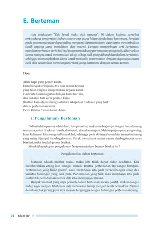 Kelas VII SMP70
E. Berteman
Ada ungkapan ”Tak kenal maka tak sayang”. Di dalam kalimat tersebut
terkandung pengertian bahwa seseorang yang hidup hendaknya berteman, berelasi
padasesamanyaagardapatsalingmengertidanmemahamiagardapatmenimbulkan
kasih sayang yang mendalam dan murni. Dengan mempelajari arti berteman,
manfaat berteman serta hal-hal yang mendukung pertemanan yang baik, diharapkan
kamu mampu untuk menemukan sikap-sikap baik yang dibutuhkan dalam berteman,
sehingga memungkinkan kamu untuk menjalin pertemanan dengan siapa saja secara
baik dan senantiasa membangun relasi yang harmonis dengan semua teman.
Doa
Allah Bapa yang penuh kasih,
kami bersyukur kepada-Mu atas semua teman
yang telah Engkau anugerahkan kepada kami.
Hadirlah dalam kegiatan belajar kami hari ini,
dan bukalah hati serta pikiran kami.
Buatlah kami dapat mengusahakan sikap dan tindakan yang baik
dalam pertemanan kami.
Demi Kristus Tuhan kami. Amin
1. Pengalaman Berteman
Dalam kehidupanmu sehari-hari, hampir setiap saat kamu berjumpa dengan banyak orang
seusiamu,entahdisekitarrumah,disekolah,ataudimanapun.Melaluiperjumpaanyangsering,
lama kelamaan kita mengenal banyak hal, sehingga pada akhirnya kamu bisa menyebut orang
yang sering dijumpai itu sebagai teman. Untuk memahami makna teman, dan bagaimana harus
berelasi, maka ikutilah proses berikut.
Simaklah ungkapan pengalaman berteman dalam bacaan berikut ini !
Pengalamanku dalam Berteman
Manusia adalah mahluk sosial, maka kita tidak dapat hidup sendirian. Kita
membutuhkan orang lain sebagai teman. Bentuk pertemanan itu sangat beragam.
Pertemanan yang baik/ positif akan membawa kita pada perkembangan sikap dan
kualitas hubungan yang baik pula. Pertemanan yang baik akan membawa kita pada
suatu titik pemahaman bahwa diri kita mempunyai makna.
Banyak manfaat yang saya peroleh dalam berteman secara positif. Perkembangan
hidup saya menjadi lebih baik dan merasakan hidup menjadi lebih bermakna. Namun
demikian, tak jarang pula saya merasa terganggu dengan hubungan pertemanan yang
 