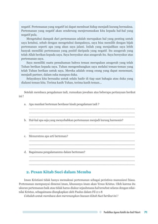 Pendidikan Agama Katolik dan Budi Pekerti 71
negatif. Pertemanan yang negatif ini dapat membuat hidup menjadi kurang bermakna.
Pertemanan yang negatif akan cenderung menjerumuskan kita kepada hal-hal yang
negatif pula.
Mengetahui dampak dari pertemanan adalah merupakan hal yang penting untuk
saya ketahui, sebab dengan mengetahui dampaknya, saya bisa memilih dengan bijak
pertemanan seperti apa yang akan saya jalani. Inilah yang menjadikan saya lebih
banyak memiliki pertemanan yang positif daripada yang negatif. Itu anugerah yang
telah Allah berikan kepada saya. Saya bersyukur atas anugerah itu. Saya bersyukur atas
pertemanan saya.
Saya memiliki suatu pemahaman bahwa teman merupakan anugerah yang telah
Tuhan berikan kepada saya. Tuhan mengembangkan saya melalui teman-teman yang
telah Tuhan berikan untuk saya. Mereka adalah orang orang yang dapat menemani,
menjadi partner, dalam suka maupun duka.
Selayaknya kita berusaha untuk selalu hadir di tiap saat bahagia atau duka yang
dialami teman kita. Terima kasih Tuhan, terima kasih teman...
Setelah membaca pengalaman tadi, rumuskan jawaban atas beberapa pertanyaan berikut
ini !
a.	 Apa manfaat berteman berdasar kisah pengalaman tadi ?
..................................................................................................................................................
..................................................................................................................................................
..................................................................................................................................................
b.	 Hal-hal apa saja yang menyebabkan pertemanan menjadi kurang harmonis?
..................................................................................................................................................
..................................................................................................................................................
..................................................................................................................................................
c.	 Menurutmu apa arti berteman?
..................................................................................................................................................
..................................................................................................................................................
..................................................................................................................................................
d.	 Bagaimana pengalamanmu dalam berteman?
..................................................................................................................................................
..................................................................................................................................................
..................................................................................................................................................
2. Pesan Kitab Suci dalam Membangun Pertemanan
Iman Kristiani tidak hanya memaknai pertemanan sebagai peristiwa manusiawi biasa.
Pertemanan mempunyai dimensi iman, khususnya iman akan Yesus Kristus. Oleh karena itu
ukuran pertemanan baik atau tidak harus diukur sejauhmana hal tersebut selaras dengan nilai-
nilai Kristus, sebagaimana diungkapkan oleh Paulus dalam Fil 2:1-8
Cobalah untuk membaca dan merenungkan bacaan Kitab Suci berikut ini !
 