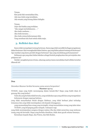 Pendidikan Agama Katolik dan Budi Pekerti 73
Teman,
Kini jarak tlah memisahkan kita,
Ada rasa rindu yang mendalam,
Ada sesuatu yang kurang dalam hidupku
Teman,
Jujur dari hatiku yang terdalam
“Aku sangat merindukanmu . . .”
Aku rindu candamu . . .
Aku rindu tawamu . . .
Aku rindu semua kebersamaan dulu
Yang membuat aku kuat untuk selalu maju.
3. Refleksi dan Aksi
Kamutelahmempelajaritentangberteman.Kamujugatelahmemilikiberbagaipengalaman
dalamberteman.Kinirenungkanlahdalamhatimu,apayangkalianpahamitentangartiberteman?
Apa manfaat yang kamu peroleh dengan berteman? Apa yang mendukung pertemananmu?
Kebiasaan apa yang akan kalian lakukan sebagai bentuk penghayatan dan perwujudan atas
pelajaran ini?
Setelah mengikuti proses di atas, sekarang saatnya kamu menuliskan hasil refleksi tersebut
dibawah ini!
.............................................................................................................................................
.............................................................................................................................................
.............................................................................................................................................
.............................................................................................................................................
.............................................................................................................................................
Doa
Daraskan Mazmur berikut bersama-sama secara bergantian!
Mazmur 15:1-5
TUHAN, siapa yang boleh menumpang dalam kemah-Mu? Siapa yang boleh diam di
gunung-Mu yang kudus?
Yaitudiayangberlakutidakbercela,yangmelakukanapayangadildanyangmengatakan
kebenaran dengan segenap hatinya,
yang tidak menyebarkan fitnah dengan lidahnya, yang tidak berbuat jahat terhadap
temannya dan yang tidak menimpakan cela kepada tetangganya;
yang memandang hina orang yang tersingkir, tetapi memuliakan orang yang takut akan
TUHAN; yang berpegang pada sumpah, walaupun rugi;
yang tidak meminjamkan uangnya dengan makan riba dan tidak menerima suap melawan
orang yang tak bersalah. Siapa yang berlaku demikian, tidak akan goyah selama-lamanya.
Kemuliaan kepada Bapa, dan Putera, dan Roh Kudus.
 