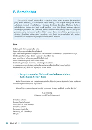 Kelas VII SMP74
F. Bersahabat
Pertemanan adalah merupakan pergaulan biasa antar sesama. Pertemanan
yang biasa tersebut, jika dilakukan lebih intensif, akan dapat meningkat dalam
relasinya menjadi persahabatan. Dengan demikian dapatlah dikatakan bahwa
relasi dengan teman tentu saja tidak sedalam relasi kita dengan sahabat. Dalam
materi pelajaran kali ini, kita akan banyak mempelajari tentang arti dan manfaat
persahabatan, memahami faktor-faktor yang dapat mendukung persahabatan.
Dengan demikian, diharapkan nantinya kita dapat mengusahakan diri untuk
membina dan mengembangkan persahabatan kita bersama.
Doa
Tuhan Allah Bapa yang maha baik,
Yesus telah mengajarkan kepada kami,
agar mempersiapkan diri dengan baik dalam melaksanakan karya penyelamatan-Nya.
Bimbinglah kami Bapa dalam kegiatan belajar hari ini,
agar kami dapat belajar dengan lebih baik lagi
untuk mempersiapkan masa depan kami.
Bantulah agar dapat membuka hati dan pikiran kami,
sehingga mampu untuk memahami apasaja yang kami pelajari pada hari ini.
Engkau kami puji, kini dan sepanjang masa. Amin
1. Pengalaman dan Makna Persahabatan dalam 	 	
Kehidupan Sehari-hari
Relasidenganoranglainyangdianggapsahabat,bisadinyatakandenganberbagaiungkapan,
salah satunya dalam bentuk lagu berikut.
Kamu bisa menyanyikannya, sambil menyimak dengan baik lirik lagu berikut ini!
Kepompong
(Dipopulerkan oleh band Sindentosca)
Dulu kita sahabat
Dengan begitu hangat
Mengalahkan sinar mentari
Dulu kita sahabat
Berteman bagai ulat
Berharap jadi kupu-kupu
Bridge:
 