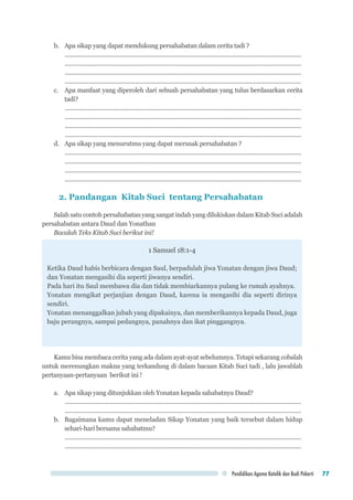 Pendidikan Agama Katolik dan Budi Pekerti 77
b.	 Apa sikap yang dapat mendukung persahabatan dalam cerita tadi ?
..................................................................................................................................................
..................................................................................................................................................
..................................................................................................................................................
..................................................................................................................................................
c.	 Apa manfaat yang diperoleh dari sebuah persahabatan yang tulus berdasarkan cerita
tadi?
..................................................................................................................................................
..................................................................................................................................................
..................................................................................................................................................
..................................................................................................................................................
d.	 Apa sikap yang menurutmu yang dapat merusak persahabatan ?
..................................................................................................................................................
..................................................................................................................................................
..................................................................................................................................................
..................................................................................................................................................
2. Pandangan Kitab Suci tentang Persahabatan
Salah satu contoh persahabatan yang sangat indah yang dilukiskan dalam Kitab Suci adalah
persahabatan antara Daud dan Yonathan
Bacalah Teks Kitab Suci berikut ini!
1 Samuel 18:1-4
Ketika Daud habis berbicara dengan Saul, berpadulah jiwa Yonatan dengan jiwa Daud;
dan Yonatan mengasihi dia seperti jiwanya sendiri.
Pada hari itu Saul membawa dia dan tidak membiarkannya pulang ke rumah ayahnya.
Yonatan mengikat perjanjian dengan Daud, karena ia mengasihi dia seperti dirinya
sendiri.
Yonatan menanggalkan jubah yang dipakainya, dan memberikannya kepada Daud, juga
baju perangnya, sampai pedangnya, panahnya dan ikat pinggangnya.
Kamu bisa membaca cerita yang ada dalam ayat-ayat sebelumnya. Tetapi sekarang cobalah
untuk merenungkan makna yang terkandung di dalam bacaan Kitab Suci tadi , lalu jawablah
pertanyaan-pertanyaan berikut ini !
a.	 Apa sikap yang ditunjukkan oleh Yonatan kepada sahabatnya Daud?
..................................................................................................................................................
..................................................................................................................................................
b.	 Bagaimana kamu dapat meneladan Sikap Yonatan yang baik tersebut dalam hidup
sehari-hari bersama sahabatmu?
..................................................................................................................................................
..................................................................................................................................................
 