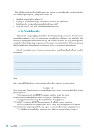 Kelas VII SMP78
Kini, cobalah untuk berefleksi diri dengan cara hening, merenungkan dan menjawab dalam
hati beberapa pertanyaan / pernyataan berikut ini.
•	 Siapakah sahabat baikku selama ini?
•	 Bayangkan dan hadirkan wajah sahabatmu dalam hati dan pikiranmu!
•	 Sudahkah aku memperlakukan sahabatku dengan baik?
•	 Sikap apa sajakah yang telah membuat sahabatku senang?
3. Refleksi dan Aksi
Betapa indah hidup ini, jika persahabatan dapat terjalin dengan harmonis. Keharmonisan
persahabatan akan terwujud jika kita mampu memaknai persahabatan yang kita jalin. Kini
renungkan apa yang kalian temukan tentang arti sahabat? Manfaat apa yang kalian peroleh
denganbersahabat?Apasikapyangdapatmendukungpersahabatankalian?Kebiasaanapayang
akan kalian lakukan sebagai bentuk penghayatan dan perwujudan atas persahabatan?
Setelah mengikuti proses di atas, sekarang saatnya menuliskan hasil refleksi tersebut
dibawah ini!
.............................................................................................................................................
.............................................................................................................................................
.............................................................................................................................................
.............................................................................................................................................
.............................................................................................................................................
.............................................................................................................................................
Doa
Mari mengakhiri kegiatan kita dengan mendaraskan Mazmur bersama-sama
Mazmur 121
Nyanyian ziarah. Aku melayangkan mataku ke gunung-gunung; dari manakah akan datang
pertolonganku?
Pertolonganku ialah dari TUHAN, yang menjadikan langit dan bumi.
Ia takkan membiarkan kakimu goyah, Penjagamu tidak akan terlelap.
Sesungguhnya tidak terlelap dan tidak tertidur Penjaga Israel.
TUHANlah Penjagamu, TUHANlah naunganmu di sebelah tangan kananmu.
Matahari tidak menyakiti engkau pada waktu siang, atau bulan pada waktu malam.
TUHAN akan menjaga engkau terhadap segala kecelakaan; Ia akan menjaga nyawamu.
TUHAN akan menjaga keluar masukmu, dari sekarang sampai selama-lamanya.
 