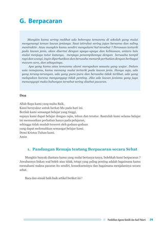 Pendidikan Agama Katolik dan Budi Pekerti 79
G. Berpacaran
Mungkin kamu sering melihat ada beberapa temanmu di sekolah yang mulai
menyenangi teman lawan jenisnya. Saat istirahat sering jajan bersama dan saling
mentraktir. Atau mungkin kamu sendiri mengalami hal tersebut ? Perasaan tertarik
pada lawan jenis, akan disertai dengan upaya-upaya dan kebiasaan, antara lain
mulai menjaga tutur katanya, menjaga penampilannya dengan berusaha tampil
rapi dan wangi, ingin diperhatikan dan berusaha menarik perhatian dengan berbagai
macam cara, dan sebagainya.
Apa yang kamu atau temanmu alami merupakan sesuatu yang wajar. Dalam
usia remajamu, kamu memang mulai tertarik pada lawan jenis. Hanya saja, ada
yang terang-terangan, ada yang pura-pura dan berusaha tidak terlibat, ada yang
melupakan karena menganggap tidak penting. Jika ada lawan jenismu yang juga
menanggapi maka hubungan tersebut sering disebut pacaran.
Doa
Allah Bapa kami yang maha Baik,
Kami bersyukur untuk berkat-Mu pada hari ini.
Berilah kami semangat belajar yang tinggi,
supaya kami dapat belajar dengan rajin, tekun dan teratur. Bantulah kami selama belajar
ini memusatkan perhatian hanya pada pelajaran,
sehingga tidak mudah terseret oleh godaan-godaan
yang dapat melemahkan semangat belajar kami.
Demi Kristus Tuhan kami.
Amin
1. Pandangan Remaja tentang Berpacaran secara Sehat
Mungkin banyak diantara kamu yang mulai bertanya-tanya, bolehkah kami berpacaran ?
Jawabannya bukan soal boleh atau tidak, tetapi yang paling penting adalah bagaimana kamu
memahami makna pacaran itu sendiri, konsekuensinya dan bagaimana menjalaninya secara
sehat.
Baca dan simak baik-baik artikel berikut ini !
 