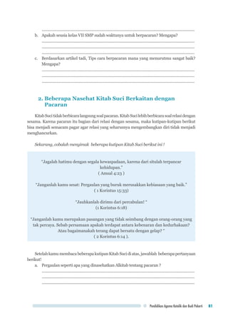 Pendidikan Agama Katolik dan Budi Pekerti 81
..................................................................................................................................................
b.	 Apakah seusia kelas VII SMP sudah waktunya untuk berpacaran? Mengapa?
..................................................................................................................................................
..................................................................................................................................................
..................................................................................................................................................
c.	 Berdasarkan artikel tadi, Tips cara berpacaran mana yang menurutmu sangat baik?
Mengapa?
..................................................................................................................................................
..................................................................................................................................................
..................................................................................................................................................
2. Beberapa Nasehat Kitab Suci Berkaitan dengan
Pacaran
KitabSucitidakberbicaralangsungsoalpacaran.KitabSucilebihberbicarasoalrelasidengan
sesama. Karena pacaran itu bagian dari relasi dengan sesama, maka kutipan-kutipan berikut
bisa menjadi semacam pagar agar relasi yang seharusnya mengembangkan diri tidak menjadi
menghancurkan.
Sekarang, cobalah menyimak beberapa kutipan Kitab Suci berikut ini !
“Jagalah hatimu dengan segala kewaspadaan, karena dari situlah terpancar
kehidupan.”
( Amsal 4:23 )
“Janganlah kamu sesat: Pergaulan yang buruk merusakkan kebiasaan yang baik.”
( 1 Korintus 15:33)
“Jauhkanlah dirimu dari percabulan! “
(1 Korintus 6:18)
“Janganlah kamu merupakan pasangan yang tidak seimbang dengan orang-orang yang
tak percaya. Sebab persamaan apakah terdapat antara kebenaran dan kedurhakaan?
Atau bagaimanakah terang dapat bersatu dengan gelap? “
( 2 Korintus 6:14 ).
SetelahkamumembacabeberapakutipanKitabSucidiatas,jawablah beberapapertanyaan
berikut!
a.	 Pergaulan seperti apa yang dinasehatkan Alkitab tentang pacaran ?
..................................................................................................................................................
..................................................................................................................................................
..................................................................................................................................................
 